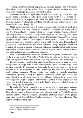 266
Tada se samšaptake vratiše na poprište, a sa njima dođoše i pastiri Narayane
odlučivši da Smrti pogledaju u lice. Tada Narayane okružiše Arđunu naoružani
svakakvim oružjem pa ga obasuše svojim strijelama.
Arđuna se namrštio, to bijaše siguran znak da se rasrdio, pa udvostruči svoju
snagu i puhnu u školjku, a onda odape oružje zvano tvaštra.2
U taj se tren on i
Krišna umnožiše tisućama puta, a njihovi se neprijatelji zbuniše i udariše jedan na
drugoga videći posvuda Krišnu i Arđunu. Ubijahu se među sobom jer im je ovo
moćno oružje pomutilo osjetila.
Onda kšatriye navališe sa svih strana sipajući oblake strijela od kojih se ni
Krišna ni Arđuna nisu mogli vidjeti pa pomisliše da su njih dvojica poginuli. —
Jesi živ, Dhananđayo? — viknu Krišna sav obliven znojem. Arđuna odgovori
tako što još žešće poteže tetivu svojega luka rastjerujući svojim strijelama rojeve
neprijateljskih ratnika, a onda krenu u napad. Pusti oružje Vayavya3
koje rastjera
taj pljusak strijela, a slavni Vayu rasprši čete samšaptaka, slonove, kola i oružje,
kao da su suho lišće. Poneseni vjetrom bili su nalik na jata ptica. Dhananđaya ih
je ubijao na stotine i tisuće svojim oštrim strijelama. Zbog toga pljuska krvi zrak
se očisti od prašine, a zemlja prekrivena stotinama obezglavljenih tijela postade
neprohodna. Arđunina kola blistala su strašnim sjajem kao što blistaju Rudrina
kola kada na kraju yuge propadaju sva stvorenja.
Pošto Prithin sin ode da se sukobi sa četama samšaptaka, Drona uredi svoju
vojsku i krenu zarobiti Yudhišthiru. Yudhišthira je vidio da je Drona postavio
svoje čete u poredak zvan Garuda pa on svoju vojsku uredi u oblik polukruga.
Započe strašna i nemilosrdna bitka. Samo kratko bješe to nalik na obični
okršaj a onda se, kralju, razvi u sudar bjesomučnika koji se više ni na koga i ni na
što nisu obazirali. U užasnome okršaju sudariše se legije slonova i od trenja
njihovih tijela i kljova prštale su iskre i sukljao je dim, tako da bijahu nalik na
oblak nabijen munjama. Mnoga velika kola ležala su naokolo razvaljena
slonovskim kljovama, a konji bez jahača i osakaćeni slonovi bježali su na sve
strane. Ljudi su do gležnjeva tonuli u krvavo blato i činilo se da je na tom polju
sve natopljeno krvlju: i odjeća i suncobrani i zastave. Čitave odrede skršenih
konja, kola i ljudi iznova su mrcvarili kolni kotači. Mnogi su pokušali zaustaviti
Dronu i zbog toga platili glavom.
Drupadin sin Panćalya očajnički se borio, ali se i on ugasi poput zvijezde
padalice i s njime pade silno mnoštvo ratnika. Dođoše i Yudhamanyu, Satyaki i
Šikhandin da zaustave Dronu, ali su morali odstupiti i tako se Yudhišthira našao
Droni na domašaj ruke. Razdragani Duryodhana gledao je kako se Drona probija
pa doviknu Karni: Gledaj kako se Pandave rasipaju pod Droninim udarcima! Sliče
na jelene pred Ijutitim lavom!
2
Tvaštra je Tvaštrovo "Rezbarevo" (oružje).
3
Vayavya je Vayuovo "Vjetrovo" (oružje).
 