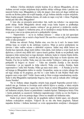268
Arđunu i Krišnu dočekaše strijele kojima ih je obasuo Bhagadatta, ali mu
Arđuna uzvrati svojim strijelama koje probiše oklop velikoga slona i počeše mu
nanositi bolne rane. Bhagadatta je vidio da njegov slon neće još dugo izdržati pa
zavitla na Krišnu jedno od svojih kopalja, ali ga Arđuna dočeka svojom strijelom.
Iduće koplje pogodi Arđuninu krunu, ali onda on nape svoj luk i viknu: Pogledaj
zadnji put oko sebe, Bhagadatto!
U tren oka on presiječe protivnikov luk, razbi mu tobolce i na spojevima
probi oklop. Srditi Bhagadatta uhvati onda svoju kuku kojom se podbadaju
slonovi i izreče nad njom mantru vaišnava5
pa ga pretvori u strahovito oružje.
Hitnuo ga je ciljajući u Arđunina prsa, ali to neodoljivo oružje Krišna dočeka na
svoja prsa i ono se na njima pretvori u pobjednički vijenac.
— Neporočniče — na to će Arđuna žalosno — rekao si da ćeš upravljati
mojom zapregom i da se nećeš u boju boriti! Da sam bio u nevolji, ja bih razumio
zašto si tako postupio!
Krišna mu odvrati: Počuj, Rathin sine, ovo što ću ti reći: Ja imam četiri
obličja koja su uvijek tu da zaštićuju svjetove. Moje je jastvo podijeljeno na
četvoro i tako vodim računa o dobrobiti svjetova. Jedan moj oblik boravi na
Zemlji kao isposnik, drugi motri dobra i loša djela, treći dolazi u svijet ljudi da bi
djelovao, a četvrti moj oblik leži i spava tisuću godina. Kada se on probudi, tada
ispunjava želje onima koji su toga dostojni. Jednom, kada to vrijeme bijaše došlo,
dođe pred mene Zemlja i zatraži da joj ispunim želju koja se ticaše njezina sina
Narake. Čuj što je tražila: Neka moj sin ima oružje Vaišnava i neka ga ne mogu
pobijediti ni bogovi ni Asure! — Tako me zamolila Zemlja u tim davnim
vremenima i ja joj ispunih tu želju rekavši: Neka ovo oružje, Zemljo, bude
nepromašivo i neka štiti Naraku. Nitko ga neće moći ubiti. — A Naraka je to bio
od kojega je Bhagadatta dobio to oružje. Gospodine, nema na svijetu nikoga tko
od toga oružja ne bi poginuo, pa bio to i sam Indra ili čak Rudra! Radi tebe
pogazio sam svoju riječ! Veliki Asura sada je lišen svojega nenadmašnog oružja.
Sada ti ubij Bhagadattu neprijatelja bogova, kao što sam ja nekada ubio velikoga
Asuru Naraku!
Na to Arđuna odape dugačku strijelu koja pogodi Supratiku posred čela i
raskoli mu ga. Golema se životinja sruši zabivši kljove u zemlju, a iduća strijela
pogodi Bhagadattu u prsa i ugasi mu život. Kada je srčani Bhagadatta najzad pao
od Arđunine strijele, Kurui se pokolebaše i stadoše bježati. Šakunijeva braća Vrša
i Aćala pokušala su zaustaviti Arđunino napredovanje i činila su sve što bijaše u
njihovoj moći, ali to ne potraja dugo. Ubrzo su stradali od Arđunine ruke.
Kada tvoji sinovi vidješe da im pogiboše njihovi hrabri ujaci, oni obasuše
Arđunu svakojakim oružjem. Vidjevši da su mu oba brata poginula, Šakuni
napadnu Krišnu i Arđunu koristeći se svim opsjenarskim oružjima i zbunjujući
5
Vaišna je Višnuova (mantra, oružje i sl.).
 