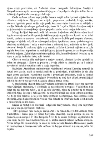 269
njima svoje protivnike, ali Arđunini udarci razagnaše Šakunijeve čarolije i
Duryodhanin se ujak morao spašavati bijegom. On pobježe s bojišta toliko žurno
koliko je dopuštala brzina njegovih konja.
Onda Arđuna pokaza neprijatelju lakoću svojih ruku i prekri vojsku Kurua
oblacima strijelama. Njegove su strijele, gospodaru, probadale konje, ratnike,
slonove i pješake poput zmije koja prođe kroz mravinjak i onda su se zabijale u
zemlju. Nikada nije dvaput gađao konja, slona ili čovjeka. Bijaše dovoljna uvijek
po jedna strijela da onaj tko je njome pogođen padne teško ranjen i da umre.
Mnogi kraljevi koje su krasili i skromnost i uljudnost dočekaše suđeni čas i
legoše na svoje mučeničke postelje iskićene perjem grabljivica. Lomili su se kolni
kotači, padale su zastave i suncobrani, kola su se drobila pod nogama slonova,
zaprege su bježale vukući za sobom polomljenu i pokidanu ormu, padale su glave
ukrašene naušnicama i ruke s mačevima u stisnutoj šaci, miješala se krv ljudi,
slonova i konja. U svakome bješe srce zamrlo od žalosti. Junaci kojima su se kola
zaplela kotačima, topuzima su razbijali glave jedan drugome jer za drugo oružje
nije bilo mjesta. Željni sigurnosti tamo gdje je bilo, hrabri bojovnici hvatahu se za
kose, a oružje im bjehu šake, zubi i nokti.
Obje su vojske bile razbijene a ranjavi ratnici, okupani krvlju, gledali su
jedan na drugoga, i Sunce se povuče u svoje odaje na zapadu pa se i vojnici
povukoše i polako otputiše svaki u svoje logorište.
Razbijeni Arđuninom neizmjernom vještinom i svjesni Dronine nemoći da
ispuni svoj zavjet, tvoji su ratnici znali da su pobijeđeni. Yudhišthira je bio više
nego dobro zaštićen. Razbijenih oklopa i prekriveni prašinom, tvoji su ratnici
bacali oko sebe prestrašene poglede. Provedoše tu noć kao ukleti, premišljajući
kako li će se sve ovo završiti. Svuda je vladala mrtva tišina.
U praskozorje idućeg dana Duryodhana ode učitelju Droni i sav mu ogorčen
reče: Cijenjeni brahmane, ti si odlučio da nas odvezeš u propast! Yudhišthira ti je
jučer bio na dohvatu ruke i, da si ga htio zarobiti, nitko te u tome ne bi mogao
spriječiti. Onaj kojega ti želiš zarobiti ne može ti umaći ako si ga jednom ugledao.
Ali ti ga nisi zarobio, a to je za mene potpuno neobjašnjivo. Nisi održao svoje
obećanje. Znaš li da oni koji su visoka roda nikada ne iznevjere nade što ih polažu
u njih oni koji su im odani.
Drona sa zastidje od tih riječi i odgovori: Duryodhano, zbog tebe naprežem
sve svoje snage, spretnost i hrabrost.
Takvi prijekori nisu dostojni kralja. Zar ti ne rekoh da, sve dok Arđuna brani
Yudhišthiru i tamo gdje se nalazi Govinda, stvoritelj, ničija pomoć ni sila ne
pomažu, osim onoga s tri oka, Gospoda Šive. Ja ću danas postrojiti vojsku tako da
je ni sami bogovi neće moći razbiti, ali ti, kralju, makni nekako Arđunu s bojišta.
Nema ničega što on on u boju ne zna i ne može učiniti. Kada to Drona reče, javiše
se Samšaptake i ponovo izazvaše Arđunu na boj pa krenuše s njime na južni dio
bojišta.
 