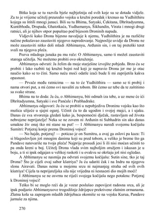270
Bitka koja se tu razvila bješe najbješnija od svih koje su se dotada vidjele.
Za to je vrijeme učitelj preuredio vojsku u kružni poredak i krenuo na Yudhišthiru
kojega su štitili mnogi junaci. Bili su tu Bhima, Satyaki, Ćekitana, Dhrštadyumna,
Kuntibhođa, Drupada, Ghatotkaća, Yudhamanyu, Šikhandin, Virata i mnogi drugi
ratnici, ali je njihov otpor popuštao pod bijesom Droninih napada.
Vidjevši kako Drona bijesno navaljuje k njemu, Yudhišthira je na različite
načine pokušavao zaustaviti njegovo napredovanje. Najposlije uvidje da Dronu ne
može zaustaviti nitko doli mladi Abhimanyu, Arđunin sin, i on taj preteški teret
svali na njegova pleća.
Pozva mladoga junaka pa mu reče: O Abhimanyu, samo ti možeš zaustaviti
staroga učitelja. Ne možemo probiti ovo okruženje.
Abhimanyu odvrati: Ja želim da moje starješine izvojšte pobjedu. Brzo ću se
probiti i lako razbiti taj kružni bojni red koji je napravio Drona jer me je otac
naučio kako se to čini. Samo neću moći odatle izaći bude li mi zaprijetila kakva
opasnost.
— Prvače među ratnicima — na to će Yudhišthira — samo se ti probij i
nama otvori put, a mi ćemo svi navaliti za tobom. Bit ćemo uz tebe da te zaštitimo
sa svake strane.
Bhima na to doda: Ja ću, o Abhimanyu, biti odmah iza tebe, a uz mene će ići
Dhrštadyumna, Satyaki i sve Panćale i Prabhadrake.
Abhimanyu odgovori: Ja ću se probiti u nepobjedivu Droninu vojsku kao što
mušica ulijeće u sjajni oganj. Učinit ću to da ugodim i svojoj majci, a i ujaku.
Danas će sva stvorenja gledati kako ja, bespomoćni dječak, rastavljam od života
nebrojene neprijatelje! Neka se ne zovem ni Arđunin ni Subhadrin sin ako danas
umakne živ onaj tko mi stane na put! — I Abhimanyu naredi svojemu kočijašu
Sumitri: Potjeraj konje prema Droninoj vojsci!
— No hajde, potjeraj! — poticao je on Sumitru, a ovaj ga oslovi pa kaza: Ti
si blagoslovljen još mnogim danima koji su pred tobom, a veliko je breme što ga
Pandave natovariše na tvoja pleća! Najprije prosudi jesi li ili nisi moćan učiniti to
pa onda kreni u boj. Učitelj Drona vlada svim najboljim oružjem i iskusan je u
boju, a ti si ipak odgajan u velikoj raskoši i u ovakvu se okršaju još nisi ogledao.
A Abhimanyu se nasmija pa odvrati svojemu kočijašu: Sutin sine, tko je taj
Drona? Što je cijeli ovaj sabor kšatriya? Ja ću udariti čak i na Indru na njegovu
slonu Airavati. Danas nema u mojemu srcu ni najmanjeg straha od svih ovih
kšatriya! Cijela ta neprijateljska sila nije vrijedna ni šesnaesti dio mojih moći!
I Abhimanyu se ne osvrnu ne riječi svojega kočijaša nego potaknu: Potjeraj
k Droninoj vojsci!
Teško bi se moglo reći da je vozar poslušao zapovijest radosna srca, ali je
ipak podjario Abhimanyuove trogodišnje ždrijepce prekrivene zlatnim ormanama.
Zlatna kola sa zapregom mladih ždrijebaca okomiše se na vojsku Kurua, Pandave
jurnuše za njima.
 