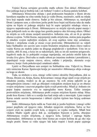 271
Vojnici Kurua uzrujano govorahu među sobom: Eno dolazi Abhimanyu!
Eno jednoga koji je hrabriji čak i od Arđune! I redovi se Kurua počeše kolebati.
Abhimanyu blistavome oklopu i pod prekrasnim barjakom s likom drveta
karnikara napadne na silne ratnike koje je vodio Drona, neustrašiv, nalik na mlada
lava koji napada stado slonova. Sudar je bio užasan. Abhimanyu se, naočigled
Droni i potpuno sam, u silovitom jurišu probi kroz bojni red Kurua tako da među
njima ne bijaše ni jednoga strijelca koji bi uspio spriječiti mladoga viteza u
njegovu napredovanju k Droni. Abhimanyuove su strijele sijevale poput munja i
hrpe pobijenih rasle su oko njega kao gomila panjeva oko žrtvenog oltara. Oblaci
su strijela sa svih strana zasipali neustrašiva Arđunina sina, ali on ih je spretno
obarao svojima. Veliki Karna, najcjenjeniji među strijelcima, stotine puta pogađao
je mladića svojim najboljim oružjem, ali ovaj usprkos tome nije uzmaknuo.
Mačem i strijelama svuda je stizao svoje protivnike. Dhrtaraštrovići su vidjeli
kako Subhadrin sin sasvim sam svojim brušenim strijelama obara čitave redove
vojske Kurua pa stadoše jedan na drugoga pogledavati s tjeskobom. Usta im se
osušiše, obli ih znoj, a kosa im se nakostriješi, dok su im oči nemirno poigravale.
Izgubivši nadu da će pobijediti svojega neprijatelja, oni počeše misliti kako da
izvuku žive glave. Dozivahu se među sobom po imenima osobnim i porodičnim i,
napuštajući svoje ranjene sinove, očeve, rođake i prijatelje, okrenuše svoje
slonove, konje i kola pokušavajući umaknuti odatle.
Ljutiti se Duryodhana sam usmjeri na Subhadrina sina. Vidjevši to, Drona
reče ratnicima Kurua: Spašavajte kralja jer neustrašivi Abhimanyu ubija svakoga
na koga se okomi.
Tada, sa strahom u srcu, mnogi veliki ratnici okružiše Duryodhanu, dok su
Drona, Dronin sin, Kripa, Karna, Krtavarman i mnogi drugi sipali svoje strijele po
mladome junaku, trudeći sa da ga zaustave. Sa svih strana opkolili su ga
mnogobrojnim četama i stali ga obasipati svakojakim oružjem koje je on obarao
svojim strijelama i zauzvrat pogađao tijela svojih protivnika. Mladi je Arđunin sin
poput kopna zaustavio sve to nepregledno more Kurua. Teško izranjan
protivničkim strijelama, Abhimanyu probi svojom strijelom Karnin oklop. Hitac
prođe kroz Karnu i žabi se u zemlju kao kad zmija uđe u mravinjak. Ljuto ranjeni
Karna ostade sasvim bespomoćan i drhteći cijelim tijelom kao brijeg uzdrman
potresom.
Srditi Abhimanyu bješe nalik na Yami dok je jezdio bojištem i mnogi veliki
junaci pogiboše od njegove ruke. Izboden njegovim strijelama, Šalva se bez
svijesti sruši na sjedalo svojih kola, a njegova se vojska razbježa. Mlađi brat
vladara Madre izgubi glavu dok je, zaslijepljen bijesom u jurišu, obasipao
Abhimanyua svojim strijelama, a njegova kola, kočijaš i zaprega bijahu
raskomadani. Abhimanyu se tako hitro kretao po svojim kolima da ga oko nije
moglo pratiti. Samo se vidio njegov luk kako treperi i kruži poput sjajnoga
 