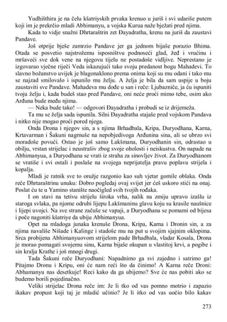 273
Yudhišthira je na čelu kšatriyskih prvaka krenuo u juriš i svi udariše putem
koji im je prekrčio mladi Abhimanyu, a vojska Kurua naže bježati pred njima.
Kada to vidje snažni Dhrtaraštrin zet Đayadratha, krenu na juriš da zaustavi
Pandave.
Još otprije bješe zamrzio Pandave jer ga jednom bijaše porazio Bhima.
Otada se posvetio najstrožemu isposništvu podnoseći glad, žeđ i vrućinu i
mršaveći sve dok vene na njegovu tijelu ne postadoše vidljive. Neprestano je
izgovarao vječne riječi Veda iskazujući tako svoju predanost bogu Mahadevi. To
slavno božanstvo uvijek je blagonaklono prema onima koji su mu odani i tako mu
se najzad smilovalo i ispunilo mu želju. A želja je bila da sam uspije u boju
zaustaviti sve Pandave. Mahadeva mu dođe u san i reče: Ljubazniče, ja ću ispuniti
tvoju želju i, kada budeš stao pred Pandave, oni neće proći mimo tebe, osim ako
Arđuna bude među njima.
— Neka bude tako! — odgovori Đayadratha i probudi se iz drijemeža.
Ta mu se želja sada ispunila. Silni Đayadratha stajaše pred vojskom Pandava
i nitko nije mogao proći pored njega.
Onda Drona i njegov sin, a s njima Brhadbala, Kripa, Duryodhana, Karna,
Krtavarman i Šakuni nagrnuše na nepobjedivoga Arđunina sina, ali se ubrzo svi
moradoše povući. Ostao je još samo Lakšmana, Duryodhanin sin, odrastao u
obilju, vrstan strijelac i neustrašiv zbog svoje oholosti i neiskustva. On napade na
Abhimanyua, a Duryodhana se vrati iz straha za sinovljev život. Za Duryodhanom
se vratiše i svi ostali i poslaše na svojega neprijatelja pravu poplavu strijela i
kopalja.
Mladi je ratnik sve to oružje razgonio kao suh vjetar gomile oblaka. Onda
reče Dhrtaraštrinu unuku: Dobro pogledaj ovaj svijet jer ćeš uskoro stići na onaj.
Poslat ću te u Yamino stanište naočigled svih tvojih rođaka.
I on stavi na tetivu strijelu široka vrha, nalik na zmiju upravo izašlu iz
staroga svlaka, pa njome odrubi lijepu Lakšmaninu glavu koju su krasile naušnice
i lijepi uvojci. Na sve strane začuše se vapaji, a Duryodhana se pomami od bijesa
i poče nagoniti kšatriye da ubiju Abhimanyua.
Opet na mladoga junaka krenuše Drona, Kripa, Karna i Dronin sin, a za
njima navališe Nišade i Kalinge i stadoše mu na put u svojim sjajnim oklopima.
Srca probijena Abhimanyuovom strijelom pade Brhadbala, vladar Kosala, Drona
je morao pomagati svojemu sinu, Karna bijaše okupan u vlastitoj krvi, a pogibe i
sin kralja Krathe i još mnogi drugi.
Tada Šakuni reče Duryodhani: Napadnimo ga svi zajedno i satrimo ga!
Pitajmo Dronu i Kripu, oni će nam reći što da činimo! A Karna reče Droni:
Abhamanyu nas desetkuje! Reci kako da ga ubijemo? Sve će nas pobiti ako se
budemo borili pojedinačno.
Veliki strijelac Drona reče im: Je li tko od vas pomno motrio i zapazio
ikakav propust koji taj je mladić učinio? Je li itko od vas uočio bilo kakav
 