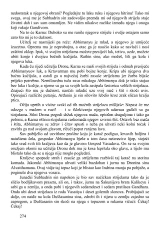 274
nedostatak u njegovoj obrani? Pogledajte tu laku ruku i njegovu hitrinu! Tako mi
svega, ovaj me je Subhadrin sin zadovoljio premda mi od njegovih strijela staje
životni dah i sav sam omamljen. Ne vidim nikakve razlike između njega i onoga
koji rukuje Gandivom.
Na to će Karna: Duboko su me ranile njegove strijele i ovdje ostajem samo
zato što mi je to dužnost.
Učitelj se nasmiješi pa reče: Abhimanyu je mlad, a njegovo je umijeće
izuzetno. Oprema mu je neprobojna, a otac ga je naučio kako se navlači i nosi
zaštitni oklop. Ipak, vi svojim strijelama možete presijeći luk, tetivu, uzde, možete
ubiti konje i dvojicu bočnih kočijaša. Rathin sine, ako možeš, liši ga kola i
njegova luka.
Kada ču riječi učitelja Drone, Karna se maši svojih strijela i odmah presiječe
Abhimanyuov luk, a Krtavarman mu pobi bojne konje. Kripa ubi njegova dva
bočna kočijaša, a ostali ga u najvećoj žurbi zasuše strijelama jer žurba bijaše
prijeko potrebna. Nemilosrdna tuča zasu mladoga Abhimanyu dok je tako stajao
bez luka i kočije, a njome su ga sa svojih kola zasipala šestorica velikih strijelaca.
Znajući što mu je dužnost, naočiti mladić uze svoj mač i štit i skoči uvis.
Opisujući različite putanje, Arđunin je sin silovito lebdio kroz zrak sličan kralju
ptica.
Očiju uprtih u visine svaki od tih moćnih strijelaca mišljaše: Napast će me
odozgo s mačem u ruci! — i u iščekivanju njegovih udaraca gađali su ga
strijelama. Silni Drona pogodi držak njegova mača, optočen draguljima i tako ga
polomi, a Karna oštrim strijelama raskomada njegov izvrsni štit. Ostavši bez mača
i štita, Abhimanyu se zdrav i čitav spusti s neba pa uhvati neki kolni točak i
zavitla ga nad svojom glavom, ričući poput ranjena lava.
Sav pobijelio od uzvitlane prašine koju je kotač podigao, krvavih haljina i
natuštena čela, gospodar Abhimanyu bješe u tom času neizrecivo lijep, stojeći
tako sred svih tih kraljeva kao da je glavom Gospod Vasudeva. On se sa svojim
oružjem okomi na učitelja Dronu dok mu je kosa lepršala oko glave, a tijelo mu
blistalo tako da se u njega nije moglo pogledati.
Kraljeve spopade strah i zasuše ga strijelama razbivši taj kotač na stotinu
komada. Jakoruki Abhimanyu uhvati veliki buzdohan i jurnu na Dronina sina
Ašvatthamana. Ovaj vidje taj topuz koji je blistao kao Indrina munja pa pobježe, a
poginuše dva njegova vozara.
Junački Subhadrin sin napokon je bio sav načičkan strijelama tako da je
sličio bodljikavom prasetu, ali on, i takav, jurnu na Šakunijeva brata Kalikeyu i
sabi ga u zemlju, a onda pobi i njegovih sedamdeset i sedam pratilaca Gandhara.
Onda ubi deset strijelaca iz roda Vasatiya i deset golemih slonova. Probijajući se
dalje, on naiđe na kola Duššasanina sina, zdrobi ih i stjera u zemlju zajedno sa
zapregom, a Duššasanin sin skoči na njega s topuzom u rukama vičući: Čekaj!
Čekaj!
 
