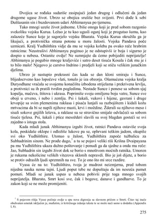 275
Dvojica se rođaka sudariše zasipajući jedan drugog i odlučeni da jedan
drugome ugase život. Ubrzo se obojica srušiše bez svijesti. Prvi dođe k sebi
Duššasanin sin i buzdovanom udari Abhimanyua po tjemenu.
Tako mnogi uzeše život jednome. Ubiše onoga koji je pred sobom razgonio
svekoliku vojsku Kurua. Ležao je tu kao ugasli oganj koji je progutao šumu, kao
zalazeće Sunce koje je sagorjelo vojsku Bharata. Vojska Kurua okružila ga je
likujući, a protivnička strana potonu u moru žalosti. Vojska Pandava poče
uzmicati. Kralj Yudhišthira vidje da mu se vojska koleba pa ovako reče hrabrim
ratnicima: Neustrašivi Abhimanyu poginuo je ne odstupivši iz boja i sigurno je
dospio u nebesa. Ostanite ovdje! Ne sumnjajte da ćemo pobijediti neprijatelje!
Abhimanyu je pogubio mnoge kraljeviće i satro deset tisuća Kosala i čak mu je i
to bilo malo! Njegovo je carstvo Indrino i predjeli koji se stiču velikim junačkim
djelima.
Ubrzo je nastupio prekrasni čas kada se dan kloni smiraju i Sunce,
blijedocrveno kao lopočeve vlati, tonulo je iza obzorja. Ošamućena vojska kralja
Duryodhane vraćala se svojemu konačištu izbodena strijelama i prekrivena krvlju,
a protivnici su ih pratili tvrdim pogledima. Nestade Sunce i ponese sa sobom sjaj
kopalja, mačeva, štitova i ukrasa. Poprimiše svoju omiljenu boju vatre, Sunce sve
oboji u crveno, i nebo i zemlju. Psi i šakali, vukovi i hijene, gavrani i druge
krvopije sa svim plemenima rakšasa i pisaća lunjali su razbojištem i kidali kožu
mrtvacima da bi se napili njihove masti, krvi i moždine. Žderali su njihovo meso i
sisali sokove gnjilih leševa, a rakšase su se stravično smijale odvlačeći sa sobom
tisuće tjelesa. Psi, šakali i ptice mesožderi slavili su svoj blagdan gosteći se svi
zajedno s istoga stola.
Kada mladi junak Abhimanyu izgubi život, ratnici Pandava ostaviše svoja
kola, poskidaše oklope i odložiše lukove pa se, ophrvani teškim jadom, okupiše
svi oko Yudhišthire. Utonuo u žalost, Yudhišthira započe tužbalicu za
Subhadrinim sinom. Ne prođe dugo,7
a tu se pojavi veliki riši Krišna Dvaipayana
pa mu Yudhišthira ukaza dužno poštovanje i ponudi ga da sjedne a onda mu reče:
Jao, Subhadrin sin izgubi život dok se borio s mnoštvom moćnih ratnika. Umoren
je rukama nekolicine velikih vitezova sklonih nepravdi. Bio je još dijete, a borio
se protiv odraslih ljudi spremnih na sve. To je ono što mi srce razdire.
Vyasa će na to: Yudhišthiro, tvoja je mudrost neizmjerna, pred tobom
nijedna nauka nema tajni. Ljudi poput tebe ne dopuštaju da im nesreća pamet
pomuti. Mladi se junak uspeo u nebesa pobivši prije toga mnogo svojih
neprijatelja. Bharato, Smrt kosi sve, čak i bogove, danave i gandharve. To je
zakon koji se ne može promijeniti.
7
S pojavom rišija Vyase počinje ovdje u epu nova digresija sa slavnom pričom o Smrti. Čitav taj inače
obuhvatan umetak isključen je, međutim, iz kritičnoga izdanja teksta te se može naći samo u dodatku (Appendix
I, 8).
 