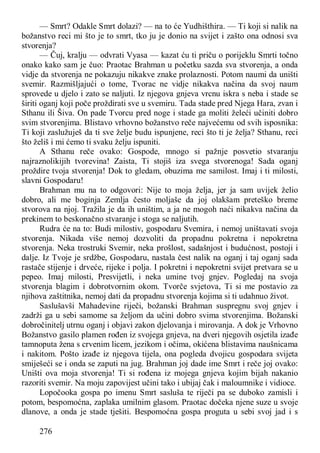 276
— Smrt? Odakle Smrt dolazi? — na to će Yudhišthira. — Ti koji si nalik na
božanstvo reci mi što je to smrt, tko ju je donio na svijet i zašto ona odnosi sva
stvorenja?
— Čuj, kralju — odvrati Vyasa — kazat ću ti priču o porijeklu Smrti točno
onako kako sam je čuo: Praotac Brahman u početku sazda sva stvorenja, a onda
vidje da stvorenja ne pokazuju nikakve znake prolaznosti. Potom naumi da uništi
svemir. Razmišljajući o tome, Tvorac ne vidje nikakva načina da svoj naum
sprovede u djelo i zato se naljuti. Iz njegova gnjeva vrcnu iskra s neba i stade se
širiti oganj koji poče proždirati sve u svemiru. Tada stade pred Njega Hara, zvan i
Sthanu ili Šiva. On pade Tvorcu pred noge i stade ga moliti želeći učiniti dobro
svim stvorenjima. Blistavo vrhovno božanstvo reče najvećemu od svih isposnika:
Ti koji zaslužuješ da ti sve želje budu ispunjene, reci što ti je želja? Sthanu, reci
što želiš i mi ćemo ti svaku želju ispuniti.
A Sthanu reče ovako: Gospode, mnogo si pažnje posvetio stvaranju
najraznolikijih tvorevina! Zaista, Ti stojiš iza svega stvorenoga! Sada oganj
proždire tvoja stvorenja! Dok to gledam, obuzima me samilost. Imaj i ti milosti,
slavni Gospodaru!
Brahman mu na to odgovori: Nije to moja želja, jer ja sam uvijek želio
dobro, ali me boginja Zemlja često moljaše da joj olakšam preteško breme
stvorova na njoj. Tražila je da ih uništim, a ja ne mogoh naći nikakva načina da
prekinem to beskonačno stvaranje i stoga se naljutih.
Rudra će na to: Budi milostiv, gospodaru Svemira, i nemoj uništavati svoja
stvorenja. Nikada više nemoj dozvoliti da propadnu pokretna i nepokretna
stvorenja. Neka trostruki Svemir, neka prošlost, sadašnjost i budućnost, postoji i
dalje. Iz Tvoje je srdžbe, Gospodaru, nastala čest nalik na oganj i taj oganj sada
rastače stijenje i drveće, rijeke i polja. I pokretni i nepokretni svijet pretvara se u
pepeo. Imaj milosti, Presvijetli, i neka umine tvoj gnjev. Pogledaj na svoja
stvorenja blagim i dobrotvornim okom. Tvorče svjetova, Ti si me postavio za
njihova zaštitnika, nemoj dati da propadnu stvorenja kojima si ti udahnuo život.
Saslušavši Mahadevine riječi, božanski Brahman suspregnu svoj gnjev i
zadrži ga u sebi samome sa željom da učini dobro svima stvorenjima. Božanski
dobročinitelj utrnu oganj i objavi zakon djelovanja i mirovanja. A dok je Vrhovno
Božanstvo gasilo plamen rođen iz svojega gnjeva, na dveri njegovih osjetila izađe
tamnoputa žena s crvenim licem, jezikom i očima, okićena blistavima naušnicama
i nakitom. Pošto izađe iz njegova tijela, ona pogleda dvojicu gospodara svijeta
smiješeći se i onda se zaputi na jug. Brahman joj dade ime Smrt i reče joj ovako:
Uništi ova moja stvorenja! Ti si rođena iz mojega gnjeva kojim bijah nakanio
razoriti svemir. Na moju zapovijest učini tako i ubijaj čak i maloumnike i vidioce.
Lopočooka gospa po imenu Smrt sasluša te riječi pa se duboko zamisli i
potom, bespomoćna, zaplaka umilnim glasom. Praotac dočeka njene suze u svoje
dlanove, a onda je stade tješiti. Bespomoćna gospa proguta u sebi svoj jad i s
 