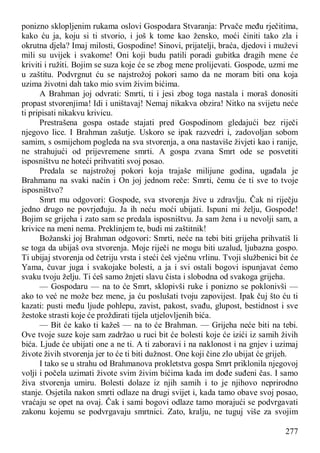 277
ponizno sklopljenim rukama oslovi Gospodara Stvaranja: Prvače među rječitima,
kako ću ja, koju si ti stvorio, i još k tome kao žensko, moći činiti tako zla i
okrutna djela? Imaj milosti, Gospodine! Sinovi, prijatelji, braća, djedovi i muževi
mili su uvijek i svakome! Oni koji budu patili poradi gubitka dragih mene će
kriviti i ružiti. Bojim se suza koje će se zbog mene prolijevati. Gospode, uzmi me
u zaštitu. Podvrgnut ću se najstrožoj pokori samo da ne moram biti ona koja
uzima životni dah tako mio svim živim bićima.
A Brahman joj odvrati: Smrti, ti i jesi zbog toga nastala i moraš donositi
propast stvorenjima! Idi i uništavaj! Nemaj nikakva obzira! Nitko na svijetu neće
ti pripisati nikakvu krivicu.
Prestrašena gospa ostade stajati pred Gospodinom gledajući bez riječi
njegovo lice. I Brahman zašutje. Uskoro se ipak razvedri i, zadovoljan sobom
samim, s osmijehom pogleda na sva stvorenja, a ona nastaviše živjeti kao i ranije,
ne strahujući od prijevremene smrti. A gospa zvana Smrt ode se posvetiti
isposništvu ne hoteći prihvatiti svoj posao.
Predala se najstrožoj pokori koja trajaše milijune godina, ugađala je
Brahmanu na svaki način i On joj jednom reče: Smrti, čemu će ti sve to tvoje
isposništvo?
Smrt mu odgovori: Gospode, sva stvorenja žive u zdravlju. Čak ni riječju
jedno drugo ne povrjeđuju. Ja ih neću moći ubijati. Ispuni mi želju, Gospode!
Bojim se grijeha i zato sam se predala isposništvu. Ja sam žena i u nevolji sam, a
krivice na meni nema. Preklinjem te, budi mi zaštitnik!
Božanski joj Brahman odgovori: Smrti, neće na tebi biti grijeha prihvatiš li
se toga da ubijaš ova stvorenja. Moje riječi ne mogu biti uzalud, ljubazna gospo.
Ti ubijaj stvorenja od četriju vrsta i steći ćeš vječnu vrlinu. Tvoji službenici bit će
Yama, čuvar juga i svakojake bolesti, a ja i svi ostali bogovi ispunjavat ćemo
svaku tvoju želju. Ti ćeš samo žnjeti slavu čista i slobodna od svakoga grijeha.
— Gospodaru — na to će Smrt, sklopivši ruke i ponizno se poklonivši —
ako to već ne može bez mene, ja ću poslušati tvoju zapovijest. Ipak čuj što ću ti
kazati: pusti među ljude pohlepu, zavist, pakost, svađu, glupost, bestidnost i sve
žestoke strasti koje će proždirati tijela utjelovljenih bića.
— Bit će kako ti kažeš — na to će Brahman. — Grijeha neće biti na tebi.
Ove tvoje suze koje sam zadržao u ruci bit će bolesti koje će izići iz samih živih
bića. Ljude će ubijati one a ne ti. A ti zaboravi i na naklonost i na gnjev i uzimaj
živote živih stvorenja jer to će ti biti dužnost. One koji čine zlo ubijat će grijeh.
I tako se u strahu od Brahmanova prokletstva gospa Smrt priklonila njegovoj
volji i počela uzimati živote svim živim bićima kada im dođe suđeni čas. I samo
živa stvorenja umiru. Bolesti dolaze iz njih samih i to je njihovo neprirodno
stanje. Osjetila nakon smrti odlaze na drugi svijet i, kada tamo obave svoj posao,
vraćaju se opet na ovaj. Čak i sami bogovi odlaze tamo morajući se podvrgavati
zakonu kojemu se podvrgavaju smrtnici. Zato, kralju, ne tuguj više za svojim
 