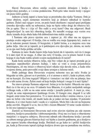 27
Slavni Devavrata ubrzo omilje svojim uzornim držanjem i kralju i
kraljevskoj porodici, a i svima podanicima. Poživješe tako moćni kralj i njegov
sin pune četiri godine.
Jednom se kralj zaputi u šume koje se prostirahu oko rijeke Yamune. Dok je
šetao obalom, osjeti zamaman miomiris koji je dolazio odnekud iz šumske
guštare. Želeći naći njegov izvor, on poče lutati okolinom i najzad spazi prelijepu
crnooku djevojku nalik na nebesnicu, koja ne bješe nitko drugi do ribareva kći.
On je upita: Tko si i čija si? Što radiš u ovoj šumi? Ona mu odgovori: Budi
blagoslovljen! Ja sam kći ribarskog kralja. Po naredbi svojega oca vozim ovu
skelu između dviju obala kako bih dobročinstvima stekla zasluge.
I Šantanu ode pravo njezinu ocu i zaprosi je. Ali ribar mu na njegovu
prošnju ovako odgovori: O kralju, čim se rodila ova moja Ijepoputa kći, znalo se
da će nekome postati ženom. O bezgrešni, ti ljubiš Istinu, a u mojemu srcu ima
jedna želja. Ako mi je ispuniš, ja ti poklanjam ovu djevojku jer, doista, ne može
se za nju naći bolja prilika od tebe.
Šantanu će nato: Kada čujem želju koju hoćeš da ti ispunim, reći ću ti mogu
li ti dati riječ ili ne mogu. A ribar mu reče: O kralju, ovo te pitam: hoćeš li sina
kojega ti ona bude rodila učiniti svojim nasljednikom ili nećeš?
Kada kralj sasluša ribarevu želju, nije bio voljan da je ispuni premda ga je
raspinjao nepodnošljiv plamen žudnje, i tako se vrati u svoju prijestolnicu
Hastinapuru, ali mu misao o ribarevoj kćeri nikako nije davala mira, a kada stiže
svojemu domu, poče provoditi svoje dane uronjen u žalosne misli.
Dođe jednoga dana Devavrata svojemu tužnome ocu pa reče: Svaka je
blagodat uz tebe, glavari su ti poslušni, a ti si utonuo u misli i, kada te pitam, ništa
mi ne kazuješ. Za čime tuguješ? Blijed si i izmučen i ne ideš više na jahanje, kao
da u tebi nema života. Želim znati od koje boljke boluješ i mogu li ti naći lijeka?
Na sinovo pitanje Šantanu odgovori: Istina je to što kažeš. Obuzela me sjeta.
Reći ću ti što mi je na srcu. O izdanče loze Bharata, ti si jedini nasljednik našega
velikoga roda, a tebi su na umu samo oružje i junački podvizi. A meni je, sine,
uvijek na umu nepostojanost ljudskoga života. O Gangin sine, dogodi li se tebi
štogod, ostat ćemo bez potomstva. Ti si meni doista koliko i stotinu sinova, i ja se
zato ne želim više ženiti, ali mudri kažu da je jedan sin kao nijedan. O potomče
Bharata, ti si vitez žustre ćudi i vazda si s vojskom. Može biti i da ćeš na bojnome
polju završiti. Dogodi li se to, što će biti s lozom Bharata? O tome vazda mislim i
to mi srce ispunjava tugom.
Zamisli se bistroumni Devavrata nad ovim očevim riječima pa ode starom
ministru, kraljevu pouzdaniku i dobronamjerniku. Ovaj mu sve kaza o ribarskome
starješini i o njegovu zahtjevu. Devavrata odmah ode ribarskome kralju i povede
sa sobom mnoge glavare kšatriya koji već bjehu u časnim godinama, pa u kraljevo
ime zaprosi kćerku ribarskoga kralja. Dočekali su ga kako to i priliči kraljeviću
pa, kada je Devavrata ispred cijeloga kraljeva dvora sjeo na ponuđenu mu stolicu,
 
