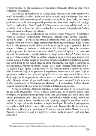 279
svojom žalošću jer, ako ga nastaviš ovako javno oplakivati, klonut će srce tvojim
rođacima i prijateljima.
Glasom koji je podrhtavao od silnoga jada, Parthin se sin onda obrati svojoj
braći: O zemaljski vladari, želim čuti kako se borio moj Abhimanyu. Jao, zar ti
vaši oklopi i svakovrsno oružje služe samo za to da bi se njima kitili, zar vam je
jezik samo za to da biste razgovarali po saborima, kada niste mogli zaštiti mojega
sina? — I rekavši to, Partha8
sjede držeći u rukama luk i svoj odlični mač. Ni od
prijatelja, a ni od braće ne nađe se nitko tko bi se usudio niti pogledati Arđunu
okupana suzama, a kamoli ga osloviti.
Doista, nitko se ne usuđivaše da mu se obrati izuzev Vasudeve i Yudhišthire.
Pošto je saslušao Yudhišthirinu pripovijest, Arđuna samo duboko uzdahnu i
zajeca: O sine! — i sruši se na zemlju u strašnome bolu. Svi se ratnici Pandava
okupiše neveselih lica oko njega netremice gledajući jedan drugoga. Kada Arđuna
dođe k sebi, pomami se od bijesa i činilo se da ga je spopala groznica. Sav se
tresao i duboko je uzdisao, a onda stisnu šake bacajući oko sebe sumanute
poglede pa reče: Zaričem se da ću sutra ubiti Đayadrathu! Spasit će se samo ako
napusti Dhrtaraštrovće i zatraži Krišninu ili tvoju zaštitu, kralju! Arđuna vam se
na to svečano zaklinje! Neka ne dođem nikada u sjajna nebesa gdje borave moji
praoci, neka u društvu najcrnjih grješnika čamim u najdubljem paklenom ponoru
ako sutra, prije no što Sunce zađe, ne umre Đayadratha! Ne bude li sutra pao od
mojega gnjeva, Arđuna će odložiti oružje i ući u oganj lomače! Čujte me asure, a i
vi, bogovi, i ljudi i ptice i zmije, čujte i vi što tminama lutate, a i ponovno rođeni
rišiji i nebeski rišiji, i vi pokretne i nepokretne tvorevine i svi ostali koje ne
spomenuh, nitko od vas neće me spriječiti da izvršim svoj naum! Može sići u
donje svjetove ili se popeti na nebesa, može se među nebesnike sakriti ili tamo
gdje obitavaju daitye, ali ga mojih stotinu strijela neće mimoići! Kada ova noć
prođe, skinut ću glavu Abhimanyuovu zlotvoru! — I izrekavši to, Arđuna objema
rukama napnu Gandivu, a zvuk njezine tetive dotaknu sama nebesa.
Krišna je saslušao Arđuninu zakletvu, a onda mu kaza: Ti si se zavjetovao
da ćeš ubiti Đayadrathu i tvoja ti braća odobravaju, ali si takvim činom silno
prenaglio. Ne pitajući mene, preuzeo si na sebe veliki teret. Jao, kako ćemo sada
izbjeći podsmijeh ljudi? Znaj da će na Duryodhanin zahtjev učitelj učiniti sve
kako bi te omeo u tome. Poredat će kola i zaprege, okupit će sve silne ratnike i
načinit će bojni red napola kao kola, a napola kao lopoč. U sredini lopoča postavit
će ratnike u oblik ježa i svi će veliki junaci braniti Đayadrathu. Bit će tu Karna i
Bhurišravas, Dronin sin i nepobjedivi Vršasena, Kripa i vladar Madre. Razmisli,
Arđuno, o svakom od njih i o njihovoj vještini. Kada se udruže, njih nije lako
pobijediti!
8
Partha je metronim i znači Prithin sin, kao sto Kaunteya znači Kuntin sin, jer je majka imala oba imena.
 