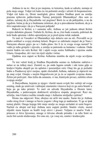 280
Arđuna će na to: Ako je po mojemu, ta šestorica, kada se udruže, nemaju ni
pola moje snage. Vidjet ćeš kako ću im polomiti oružje i učiniti ih bespomoćnim.
Vidjet ćeš kako će, Droni naočigled, glava vladara Sindhua pasti na zemlju
praćena njihovim jadikovkama. Nemoj potcijeniti Dhananđayu! Ako sam se
zakleo, računaj da je Đayadratha već poginuo! Borit ću se da pobijedim, a ne da
izgubim. Istina je da je u brahmanu istinitost, da je u pravednome krotkost, da je u
žrtvi napredovanje i da je u Narayani pobjeda!
Rekavši to Krišni, a i samome sebi, Arđuna se još jednom obrati Krišni
svojim dubokim glasom: Trebalo bi, Krišno, da se, čim bude svanulo, pobrineš da
kola budu spremna i dobro opremljena jer je pred njima težak zadatak.
Te noći ni Vasudevi ni Dhananđayi nije dolazio san na oči. Provodili su je
gorko uzdišući u svojoj strašnoj žalosti. Bogovi se zabrinuše znajući da je Naru i
Narayanu obuzeo gnjev pa se i Indra pitao: što li će iz svega ovoga nastati? Iz
vedra je neba grmjelo i sijevalo, a zemlja se potresala sa šumama i vodama. Onda
moćni Indrin sin reče Krišni: Idi i utješi svoju sestru Subhadru i njezinu snahu
Uttaru. Gospodine, idi i reci im riječi utjehe i istine.
Ojađena srca zaputi se Krišna Arđuninu staništu da utješi svoju ucviljenu
sestru.
Te iste večeri kralj je Sindhua Đayadratha saznao za Arđuninu zakletvu i
našao se na teškoj muci. Zamisli se, pa onda lagano ustade i ode tamo gdje se
kraljevi bijahu okupili pa im uplašen i posramljen reče: Onaj što ga je požudni
Indra u Panduovoj njivi zasijao, opaki zloćudnik Arđuna, nakanio je otpraviti me
na onaj svijet. Ostajte s mojim blagoslovom jer ja ću se zaputiti svojemu domu.
Želim još poživjeti. Ako želite da ostanem, vi me, kšatriyski prvaci, zaštitite silom
svojega oružja!
A Duryodhana, kojemu je njegov vlastiti naum uvijek bio važniji od svega
ostalog, stade ga umirivati i nabrajati znamenite vitezove koji će ga sutra braniti u
boju pa ga tako primiri. Te noći on odvede Đayadrathu u Dronin šator.
Đayadratha, s poštovanjem dodirnuvši učiteljeva stopala, progovori: Reci mi,
učitelju, ima li kakve razlike između moje i Arđunine streljačke vještine?
Drona mu odgovori: Sine, obojica ste učili iste nauke. Samo što je Arđuna
vodio strog život i mnogo se bavio yogom i zbog toga je nadmoćan. Ti ga se ipak
nemoj plašiti. Onoga kojega štiti moje oružje ne mogu savladati ni sami bogovi.
Načinit ću ubojni red koji Arđuna neće uspjeti probiti. Snažni viteže, moraš
slijediti stazu kojom su hodili tvoji očevi i praoci. Valjano si naučio Vede i
prinosio si žrtve Ijevanice, mnoge si žrtvene obrede priredio i za tebe Smrt ne
može biti uzrok strahovanja. Svi smo mi, i ja i moj sin, smrtni i kratkovjeki.
 