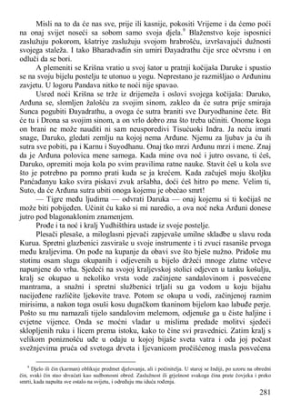 281
Misli na to da će nas sve, prije ili kasnije, pokositi Vrijeme i da ćemo poći
na onaj svijet noseći sa sobom samo svoja djela.9
Blaženstvo koje isposnici
zaslužuju pokorom, kšatriye zaslužuju svojom hrabrošću, izvršavajući dužnosti
svojega staleža. I tako Bharadvađin sin umiri Đayadrathu čije srce očvrsnu i on
odluči da se bori.
A plemeniti se Krišna vratio u svoj šator u pratnji kočijaša Daruke i spustio
se na svoju bijelu postelju te utonuo u yogu. Neprestano je razmišljao o Arđuninu
zavjetu. U logoru Pandava nitko te noći nije spavao.
Usred noći Krišna se trže iz drijemeža i oslovi svojega kočijaša: Daruko,
Arđuna se, slomljen žalošću za svojim sinom, zakleo da će sutra prije smiraja
Sunca pogubiti Đayadrathu, a ovoga će sutra braniti sve Duryodhanine čete. Bit
će tu i Drona sa svojim sinom, a on vrlo dobro zna što treba učiniti. Onome koga
on brani ne može nauditi ni sam neusporedivi Tisućuoki Indra. Ja neću imati
snage, Daruko, gledati zemlju na kojoj nema Arđune. Njemu za ljubav ja ću ih
sutra sve pobiti, pa i Karnu i Suyodhanu. Onaj tko mrzi Arđunu mrzi i mene. Znaj
da je Arđuna polovica mene samoga. Kada mine ova noć i jutro osvane, ti ćeš,
Daruko, opremiti moja kola po svim pravilima ratne nauke. Stavit ćeš u kola sve
što je potrebno pa pomno prati kuda se ja krećem. Kada začuješ moju školjku
Panćađanyu kako svira piskavi zvuk aršabha, doći ćeš hitro po mene. Velim ti,
Suto, da će Arđuna sutra ubiti onoga kojemu je obećao smrt!
— Tigre među ljudima — odvrati Daruka — onaj kojemu si ti kočijaš ne
može biti pobijeđen. Učinit ću kako si mi naredio, a ova noć neka Arđuni donese
jutro pod blagonaklonim znamenjem.
Prođe i ta noć i kralj Yudhišthira ustade iz svoje postelje.
Plesači plesaše, a miloglasni pjevači zapjevaše umilne skladbe u slavu roda
Kurua. Spretni glazbenici zasviraše u svoje instrumente i ti zvuci rasaniše prvoga
među kraljevima. On pođe na kupanje da obavi sve što bješe nužno. Priđoše mu
stotinu osam slugu okupanih i odjevenih u bijelo držeći mnoge zlatne vrčeve
napunjene do vrha. Sjedeći na svojoj kraljevskoj stolici odjeven u tanku košulju,
kralj se okupao u nekoliko vrsta vode začinjene sandalovinom i posvećene
mantrama, a snažni i spretni službenici trljali su ga vodom u koju bijahu
nacijeđene različite ljekovite trave. Potom se okupa u vodi, začinjenoj raznim
mirisima, a nakon toga osuši kosu dugačkom tkaninom bijelom kao labuđe perje.
Pošto su mu namazali tijelo sandalovim melemom, odjenuše ga u čiste haljine i
cvjetne vijence. Onda se moćni vladar u mislima predade molitvi sjedeći
sklopljenih ruku i licem prema istoku, kako to čine svi pravednici. Zatim kralj s
velikom poniznošću uđe u odaju u kojoj bijaše sveta vatra i oda joj počast
svežnjevima pruća od svetoga drveta i Ijevanicom pročišćenog masla posvećena
9
Djelo ili čin (karman) oblikuje predmet djelovanja, ali i počinitelja. U staroj se Indiji, po uzoru na obredni
čin, svaki čin stao shvaćati kao sudbonosni obred. Zaslužnost ili grješnost svakoga čina prate čovjeka i preko
smrti, kada napušta sve ostalo na svijetu, i određuju mu iduća rođenja.
 