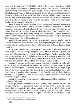 282
mantrama. Izašavši odatle, Yudhišthira prijeđe u drugu prostoriju u kojoj su bili
prvaci među brahmanima, samoobuzdani znalci Veda očišćeni zavjetima i
učenjem svetih spisa. Svi se oni bjehu okupali pošto su obavili žrtvene obrede.
Tih obožavalaca Sunca bješe tu puna tisuća, a uz njih još osam tisuća brahmana iz
istoga reda. Panduov ih sin darova medom, maslom, najboljim voćem od vrsta
koje su pod dobrim znamenjem i svakom dade nešto zlata i stotinu ždrijebaca
ukrašenih nakitom, skupe haljine i sve što im bješe po volji, a oni mu svojim
jasnim glasovima rekoše blagoslove.
Onda Kuntin sin izađe u vanjsku odaju, a sluge mu prinesoše prekrasno i
skupocjeno sjedalo kružna oblika optočeno biserima i lazulitom, a paževi
pripremiše sve njegove bogate ukrase. Kralj u tome času bijaše tako lijep da bi,
ugledavši ga, njegovi neprijatelji mogli svisnuti od jada. Pjevači započeše svoje
hvalospjeve i podigoše glasove koji se stopiše u snažni zbor. U taj tren zatutnjaše
kopita i kolni kotači, zazvoniše zvona na slonovima i riknuše školjke, tako da se
činilo da od toga zvuka podrhtava i zemlja.
Onda jedan od stražara na vratima, oklopljenih i s mačem o boku, mlad i
ukrašen naušnicama, uđe u kraljeve odaje, kleknu pred kraljem koji je zasluživao
svaku počast i prikloni glavu pa najavi Dharminu sinu da Krišna čeka da bude
primljen.
Kralj primi Madhavu uz dužne počasti i raspita se za njegovo zdravlje, a
onda stigoše i ostale kšatriye kraljevske krvi. Stiže i Arđuna, a potom, na
zapovijest Dharmina sina, svi prijatelji i dobromišljenici Pandava pođoše u boj
gnjevni na svoje protivnike. Arđuna se pope na kola zajedno s Yuyudhanom i
tako se njih trojica odvezoše nalik na Somu, Budhu i Šukru10
kada polaze da
rastjeraju noćnu tminu, a blagonakloni povjetarac puhaše im u leđa.
Arđuna je promatrao oko sebe mnoge povoljne predznake pa onda reče
velikome strijelcu Yuyudhani: Yuyudhano, po znamenjima bih rekao da je moja
pobjeda sasvim sigurna. Ja krećem onamo gdje vladar Sindhua iščekuje svoju
smrt. Jedna je od mojih najprečih dužnosti da pogubim Đayadrathu, ali je isto
tako znatna i Yudhišthirina sigurnost. O moćnoruki, budi ti danas kraljev
zaštitnik. Ti ćeš ga čuvati kao što bih to i ja sam činio i ne znam na svijetu nikoga
tko bi tebe mogao svladati.
A Satyaki, pogubitelj mnogih velikih junaka, odgovori: Neka bude tako! — i
ode kralju Yudhišthiri.
Kada je osvanuo četrnaesti dan boja, učitelj Drona, najbolji od svih koji
vladaju oružjem, poče postrojavati svoje čete za boj. Diže se graja od srditih
ratnika koji su napinjali svoje lukove okidajući tetivu i uzvikivali: Gdje je taj
Dhananđaya? — Neki su bacali u visine svoje goleme mačeve, oštre i dobro
izbrušene, s oštricama boje neba i lijepim balčacima. Neki su bacali svoje
10
Soma je Mjesec, Budha Merkur, a Šukra Venera.
 