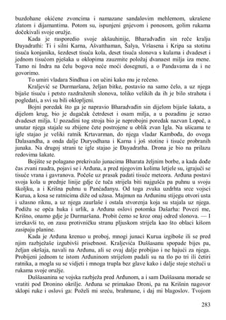 283
buzdohane okićene zvoncima i namazane sandalovim mehlemom, ukrašene
zlatom i dijamantima. Potom su, ispunjeni gnjevom i ponosom, golim rukama
dočekivali svoje oružje.
Kada je rasporedio svoje akšauhinije, Bharadvađin sin reče kralju
Đayadrathi: Ti i silni Karna, Ašvatthaman, Šalya, Vršasena i Kripa sa stotinu
tisuća konjanika, šezdeset tisuća kola, deset tisuća slonova s kulama i dvadeset i
jednom tisućom pješaka u oklopima zauzmite položaj dvanaest milja iza mene.
Tamo ni Indra na čelu bogova neće moći dosegnuti, a o Pandavama da i ne
govorimo.
To umiri vladara Sindhua i on učini kako mu je rečeno.
Kraljević se Durmaršana, željan bitke, postavio na samo čelo, a uz njega
bijaše tisuću i petsto razdraženih slonova, toliko velikih da ih je bilo strahota i
pogledati, a svi su bili oklopljeni.
Bojni poredak što ga je napravio Bharadvađin sin dijelom bijaše šakata, a
dijelom krug, bio je dugačak četrdeset i osam milja, a u pozadinu je sezao
dvadeset milja. U pozadini tog stroja bio je neprobojni poredak nazvan Lopoč, a
unutar njega stajale su zbijene čete postrojene u oblik zvan Igla. Na ušicama te
igle stajao je veliki ratnik Krtavarman, do njega vladar Kambođa, do ovoga
Dalasandha, a onda dalje Duryodhana i Karna i još stotine i tisuće probranih
junaka. Na drugoj strani te igle stajao je Đayadratha. Drona je bio na prilazu
redovima šakate.
Bojište se polagano prekrivalo junacima Bharata željnim borbe, a kada dođe
čas zvani raudra, pojavi se i Arđuna, a pred njegovim kolima letjele su, igrajući se
tisuće vrana i gavranova. Počeše uz prasak padati tisuće meteora. Arđuna postavi
svoja kola u prednje linije gdje će tuča strijela biti najgušća pa puhnu u svoju
školjku, a i Krišna puhnu u Panćađanyu. Od toga zvuka uzdrhta srce vojsci
Kurua, a kosa se ratnicima diže od užasa. Majmun na Arđuninu stijegu otvori usta
i užasno riknu, a uz njega zaurlaše i ostala stvorenja koja su stajala uz njega.
Podižu se opća huka i urlik, a Arđuna oslovi potomka Dašarha: Povezi me,
Krišno, onamo gdje je Durmaršana. Probit ćemo se kroz onaj odred slonova. — I
izrekavši to, on zasu protivničku stranu pljuskom strijela kao što oblaci kišom
zasipaju planine.
Kada je Arđuna krenuo u proboj, mnogi junaci Kurua izgiboše ili se pred
njim razbježaše izgubivši prisebnost. Kraljevića Duššasanu spopade bijes pa,
željan okršaja, navali na Arđunu, ali se ovaj dalje probijao i ne hajući za njega.
Probijeni jednom te istom Arđuninom strijelom padali su na tlo po tri ili četiri
ratnika, a mogla su se vidjeti i mnoga trupla bez glave kako i dalje stoje stežući u
rukama svoje oružje.
Duššasanina se vojska razbježa pred Arđunom, a i sam Duššasana morade se
vratiti pod Dronino okrilje. Arđuna se primakao Droni, pa na Krišnin nagovor
sklopi ruke i oslovi ga: Poželi mi sreću, brahmane, i daj mi blagoslov. Tvojom
 