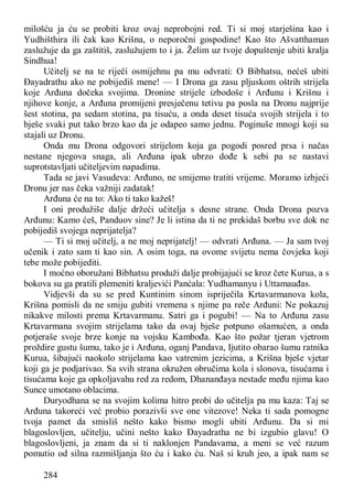 284
milošću ja ću se probiti kroz ovaj neprobojni red. Ti si moj starješina kao i
Yudhišthira ili čak kao Krišna, o neporočni gospodine! Kao što Ašvatthaman
zaslužuje da ga zaštitiš, zaslužujem to i ja. Želim uz tvoje dopuštenje ubiti kralja
Sindhua!
Učitelj se na te riječi osmijehnu pa mu odvrati: O Bibhatsu, nećeš ubiti
Đayadrathu ako ne pobijediš mene! — I Drona ga zasu pljuskom oštrih strijela
koje Arđuna dočeka svojima. Dronine strijele izbodoše i Arđunu i Krišnu i
njihove konje, a Arđuna promijeni presječenu tetivu pa posla na Dronu najprije
šest stotina, pa sedam stotina, pa tisuću, a onda deset tisuća svojih strijela i to
bješe svaki put tako brzo kao da je odapeo samo jednu. Poginuše mnogi koji su
stajali uz Dronu.
Onda mu Drona odgovori strijelom koja ga pogodi posred prsa i načas
nestane njegova snaga, ali Arđuna ipak ubrzo dođe k sebi pa se nastavi
suprotstavljati učiteljevim napadima.
Tada se javi Vasudeva: Arđuno, ne smijemo tratiti vrijeme. Moramo izbjeći
Dronu jer nas čeka važniji zadatak!
Arđuna će na to: Ako ti tako kažeš!
I oni produžiše dalje držeći učitelja s desne strane. Onda Drona pozva
Arđunu: Kamo ćeš, Panduov sine? Je li istina da ti ne prekidaš borbu sve dok ne
pobijediš svojega neprijatelja?
— Ti si moj učitelj, a ne moj neprijatelj! — odvrati Arđuna. — Ja sam tvoj
učenik i zato sam ti kao sin. A osim toga, na ovome svijetu nema čovjeka koji
tebe može pobijediti.
I moćno oboružani Bibhatsu produži dalje probijajući se kroz čete Kurua, a s
bokova su ga pratili plemeniti kraljevići Panćala: Yudhamanyu i Uttamauđas.
Vidjevši da su se pred Kuntinim sinom ispriječila Krtavarmanova kola,
Krišna pomisli da ne smiju gubiti vremena s njime pa reče Arđuni: Ne pokazuj
nikakve milosti prema Krtavarmanu. Satri ga i pogubi! — Na to Arđuna zasu
Krtavarmana svojim strijelama tako da ovaj bješe potpuno ošamućen, a onda
potjeraše svoje brze konje na vojsku Kambođa. Kao što požar tjeran vjetrom
proždire gustu šumu, tako je i Arđuna, oganj Pandava, Ijutito obarao šumu ratnika
Kurua, šibajući naokolo strijelama kao vatrenim jezicima, a Krišna bješe vjetar
koji ga je podjarivao. Sa svih strana okružen obručima kola i slonova, tisućama i
tisućama koje ga opkoljavahu red za redom, Dhananđaya nestade među njima kao
Sunce umotano oblacima.
Duryodhana se na svojim kolima hitro probi do učitelja pa mu kaza: Taj se
Arđuna takoreći već probio porazivši sve one vitezove! Neka ti sada pomogne
tvoja pamet da smisliš nešto kako bismo mogli ubiti Arđunu. Da si mi
blagoslovljen, učitelju, učini nešto kako Đayadratha ne bi izgubio glavu! O
blagoslovljeni, ja znam da si ti naklonjen Pandavama, a meni se već razum
pomutio od silna razmišljanja što ću i kako ću. Naš si kruh jeo, a ipak nam se
 