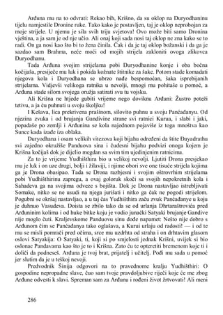 286
Arđuna mu na to odvrati: Rekao bih, Krišno, da su oklop na Duryodhaninu
tijelu namjestile Dronine ruke. Tako kako je postavljen, taj je oklop neprobojan za
moje strijele. U njemu je sila svih triju svjetova! Ovo može biti samo Dronina
vještina, a ja sam je od nje učio. Ali onaj koji sada nosi taj oklop ne zna kako se to
radi. On ga nosi kao što bi to žena činila. Čak i da je taj oklop božanski i da ga je
sazdao sam Brahma, neće moći od mojih strijela zakloniti ovoga zlikovca
Duryodhanu.
Tada Arđuna svojim strijelama pobi Duryodhanine konje i oba bočna
kočijaša, presiječe mu luk i pokida kožnate štitnike za šake. Potom stade komadati
njegova kola i Duryodhana se ubrzo nađe bespomoćan, šaka isprebijanih
strijelama. Vidjevši velikoga ratnika u nevolji, mnogi mu pohitaše u pomoć, a
Arđuna stade silom svojega oružja satirati svu tu vojsku.
Ali Krišna ne htjede gubiti vrijeme nego doviknu Arđuni: Žustro poteži
tetivu, a ja ću puhnuti u svoju školjku!
I Kešava, lica prekrivena prašinom, silovito puhnu u svoju Panćađanyu. Od
njezina zvuka i od brujanja Gandivine strane svi ratnici Kurua, i slabi i jaki,
popadaše po zemlji i Arđunina se kola najednom pojaviše iz toga mnoštva kao
Sunce kada izađe iza oblaka.
Duryodhana i osam velikih vitezova koji bijahu određeni da štite Đayadrathu
svi zajedno okružiše Panduova sina i čudesni bijahu podvizi onoga kojem je
Krišna kočijaš dok je dijelio megdan sa svim tim ujedinjenim ratnicima.
Za to je vrijeme Yudhišthira bio u velikoj nevolji. Ljutiti Drona presjekao
mu je luk i on uze drugi, bolji i žilaviji, i njime obori sve one tisuće strijela kojima
ga je Drona obasipao. Tada se Drona razbjesni i svojim oštrovrhim strijelama
pobi Yudhišthirinu zapregu, a ovaj goloruk skoči sa svojih nepokretnih kola i
Sahadeva ga na svojima odveze s bojišta. Dok je Drona nastavljao istrebljivati
Somake, nitko se ne usudi na njega jurišati i nitko ga čak ne pogodi strijelom.
Pogubni se okršaj nastavljao, a u taj čas Yudhišthira začu zvuk Panćađanye u koju
je duhnuo Vasudeva. Doista se zbilo tako da se od urlanja Dhrtaraštrovića pred
Arđuninim kolima i od huke bitke koju je vodio junački Satyaki brujanje Gandive
nije moglo čuti. Kraljevskome Panduovu sinu dođe napamet: Nešto nije dobro s
Arđunom čim se Panćađanya tako oglašava, a Kurui urlaju od radosti! — i od te
mu se misli pomrači pred očima, srce mu uzdrhta od straha i on drhtavim glasom
oslovi Satyakija: O Satyaki, ti, koji si po smjelosti jednak Krišni, uvijek si bio
oslonac Pandavama kao što je to i Krišna. Zato ću te opteretiti bremenom koje ti i
doliči da podneseš. Arđuna je tvoj brat, prijatelj i učitelj. Pođi mu sada u pomoć
jer slutim da je u teškoj nevoji.
Predvodnik Šinija odgovori na to pravednome kralju Yudhišthiri: O
gospodine nepropadne slave, čuo sam tvoje pravdoljubive riječi koje će me zbog
Arđune odvesti k slavi. Spreman sam za Arđunu i rođeni život žrtvovati! Ali meni
 