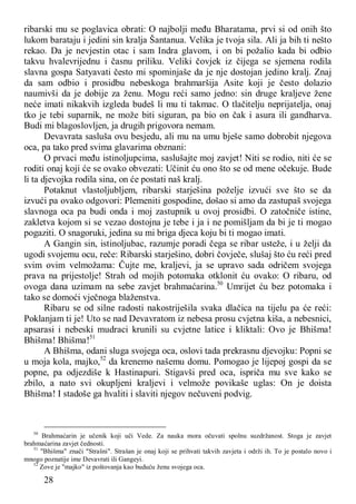 28
ribarski mu se poglavica obrati: O najbolji među Bharatama, prvi si od onih što
lukom barataju i jedini sin kralja Šantanua. Velika je tvoja sila. Ali ja bih ti nešto
rekao. Da je nevjestin otac i sam Indra glavom, i on bi požalio kada bi odbio
takvu hvalevrijednu i časnu priliku. Veliki čovjek iz čijega se sjemena rodila
slavna gospa Satyavati često mi spominjaše da je nje dostojan jedino kralj. Znaj
da sam odbio i prosidbu nebeskoga brahmaršija Asite koji je često dolazio
naumivši da je dobije za ženu. Mogu reći samo jedno: sin druge kraljeve žene
neće imati nikakvih izgleda budeš li mu ti takmac. O tlačitelju neprijatelja, onaj
tko je tebi suparnik, ne može biti siguran, pa bio on čak i asura ili gandharva.
Budi mi blagoslovljen, ja drugih prigovora nemam.
Devavrata sasluša ovu besjedu, ali mu na umu bješe samo dobrobit njegova
oca, pa tako pred svima glavarima obznani:
O prvaci među istinoljupcima, saslušajte moj zavjet! Niti se rodio, niti će se
roditi onaj koji će se ovako obvezati: Učinit ću ono što se od mene očekuje. Bude
li ta djevojka rodila sina, on će postati naš kralj.
Potaknut vlastoljubljem, ribarski starješina poželje izvući sve što se da
izvući pa ovako odgovori: Plemeniti gospodine, došao si amo da zastupaš svojega
slavnoga oca pa budi onda i moj zastupnik u ovoj prosidbi. O zatočniče istine,
zakletva kojom si se vezao dostojna je tebe i ja i ne pomišljam da bi je ti mogao
pogaziti. O snagoruki, jedina su mi briga djeca koju bi ti mogao imati.
A Gangin sin, istinoljubac, razumje poradi čega se ribar usteže, i u želji da
ugodi svojemu ocu, reče: Ribarski starješino, dobri čovječe, slušaj što ću reći pred
svim ovim velmožama: Čujte me, kraljevi, ja se upravo sada odričem svojega
prava na prijestolje! Strah od mojih potomaka otklonit ću ovako: O ribaru, od
ovoga dana uzimam na sebe zavjet brahmaćarina.50
Umrijet ću bez potomaka i
tako se domoći vječnoga blaženstva.
Ribaru se od silne radosti nakostriješila svaka dlačica na tijelu pa će reći:
Poklanjam ti je! Uto se nad Devavratom iz nebesa prosu cvjetna kiša, a nebesnici,
apsarasi i nebeski mudraci krunili su cvjetne latice i kliktali: Ovo je Bhišma!
Bhišma! Bhišma!51
A Bhišma, odani sluga svojega oca, oslovi tada prekrasnu djevojku: Popni se
u moja kola, majko,52
da krenemo našemu domu. Pomogao je lijepoj gospi da se
popne, pa odjezdiše k Hastinapuri. Stigavši pred oca, ispriča mu sve kako se
zbilo, a nato svi okupljeni kraljevi i velmože povikaše uglas: On je doista
Bhišma! I stadoše ga hvaliti i slaviti njegov nečuveni podvig.
50
Brahmaćarin je učenik koji uči Vede. Za nauka mora očuvati spolnu suzdržanost. Stoga je zavjet
brahmaćarina zavjet čednosti.
51
"Bhišma" znači "Strašni". Strašan je onaj koji se prihvati takvih zavjeta i održi ih. To je postalo novo i
mnogo poznatije ime Devavrati ili Gangeyi.
52
Zove je "majko" iz poštovanja kao buduću ženu svojega oca.
 