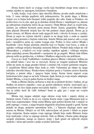 289
Drona žustro skoči sa svojega vozila koje buzdohan istoga trena satjera u
zemlju zajedno sa zapregom, kočijašem i barjakom.
A tada, kralju, tvoji sinovi opet okružiše Bhimu, prvaka među strijelcima s
kola. U tome okršaju pogiboše njih jedanaestorica. Ne prođe dugo, a Bhima
razjuri sva ta bojna kola bacajući srdite poglede oko sebe. Kada se Panduov sin
probio kroz svu tu silu, opet ga je dočekao učitelj Drona i, smješkajući se, obasuo
ga nebrojenim strijelama želeći da ga zaustavi. Onda Bhima skoči sa svojih kola,
zažmiri, pa velikom brzinom jurnu prema Droni. Zaista, gospodine, Bhima je
trpio pljusak Droninih strijela kao što bik podnosi olujni pljusak. Drona ga je
Ijutito izranio, ali Bhima uhvati rudu njegovih kola i silovito ih tresnu o zemlju.
Drona je uspio na vrijeme iskočiti i popeti se na druga kola, a onda se zaputio
prema nekoj praznini u bojnim redovima. Snažni Bhima pak ponovo uđe u svoja
kola i nezadrživo jurnu na vojsku tvojega sina. Probio se kroz redove Bhođa i
Kambođa i kroz brojna plemena mleććha koji svi bijahu vrsni borci, a onda je
ugledao velikoga strijelca Satyakija zanesena bitkom. Produži dalje željan da vidi
Dhananđayu i, svladavši sve tvoje ratnike, napokon ugleda i velikoga strijelca
kako nepreduje prema Đayadrathi s namjerom da ga pogubi. Bhima tada kliknu
glasom nalik na grmljavinu, a Arđuna i Madhava odgovoriše mu poklikom.
Čuo je to i kralj Yudhišthira i razabrao glasove Bhime i lukonoše Arđune pa
mu odmah laknu i srce mu se razveseli. Karna ne mogaše podnositi Bhimine
urlike pa jurnu na njega gromko kličući i zatežući luk svojom golemom snagom.
U junačkome Bhimi planu bijes kada je vidio Vaikartanu pa odape na njega
nekoliko silovitih hitaca. Širokovrhom strijelom posla u Yamino carstvo Karnina
kočijaša, a potom ubije i njegove bojne konje. Karna žurno napusti svoja
beskorisna kola i pope se na kola Vršasene. Ipak, Karna je svoje strijele odapinjao
štedeći Bhimu, a ovaj je gađao Karnu ne štedeći snage.
Onda se Bhima okrenu od Karne u želji da se pridruži Krišni i Arđuni, ali ga
Radhin sin ponovo napadne i zasu ga gustim pljuskom strijela, izazivajući ga s
osmijehom na licu lijepu poput rascvjetala lopoča: — Zašto si mi okrenuo leđa?
Zar se toliko žuriš da vidiš Arđunu? Stani tu gdje jesi i zaspi me svojim
strijelama!
Bhima nije mogao odoljeti nego okrenu svoja kola i započe okršaj sa
Sutinim sinom. Činilo se da se sve vrijeme Karna smije i ruga Bhimaseni koji se
borio kao raspomamljen. Onda srčani Bhima opet polomi Karnin luk i smijući se
pobi zapregu i vozara, a njega brojnim dugačkim strijelama pogodi u grudi. Karna
prijeđe na druga, propisno opremljena kola, i s bijesom olujnoga mora opet
nasrnu na Bhimu. Obojici su oči bile zakrvavljene od jarosti i šištali su poput
dviju zmijurina. Karna natjera svoju zapregu labuđe boje među Bhimine konje
boje medvjeda i dvije se zaprege umrsiše. Dok su Bhima i Karna jedan drugoga
zasipali strijelama, mnogi su slonovi, konji i ljudi ginuli od njihovih strijela
naokolo, i nasta opći pomor a polje se prekri tjelesima.
 