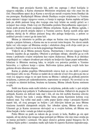 290
Bhima opet presiječe Karnin luk, pobi mu zapregu i obori kočijaša iz
njegova odjeljka, a Karna ošamućen Bhiminim strijelama nije više znao što da
čini. Duryodhana opazi da je Karna u nevolji pa naredi svojemu bratu Durđayi da
mu pomogne. Razbješnjeli Bhima izbode Durđayu svojim strijelama i u Yaminu
kuću otpremi i njega i njegova vozara, a i konje iz zaprege. Karna zaplaka od ljuta
jada pa obiđe počasni krug oko tvojega sina koji ležaše na zemlji grčeći se i
uvijajući kao zmija. Onda tvoj sin Durmukha posluša Duryodhaninu zapovijest i
žurno pođe prema Karni zasipajući Bhimu strijelama. Kada ga Bhima ugleda, i
njega s devet pravih strijela otpravi u Yamino carstvo. Karna suznih očiju opet
prekinu okršaj da bi obišao počasni krug oko paloga kraljevića, a potom se
uzdišući povuče i ostavi ga da tamo leži.
Bhima je iskoristio tu priliku pa odape na Sutina sina četrnaest dugačkih
strijela s perjem lešinara, a Karna mu na to uzvrati istim brojem. No slavni ratnik
bješe već vrlo ranjav od Bhimina oružja i ožalošćen zbog ovih dviju smrti pa se
povuče s bojišta popevši se na kola poginuloga Durmukhe.
Vidjevši da je Bhima porazio Karnu, Durmaršana i četvoro njegove braće
krenuše zajedno da ga napadnu. Obučeni u prelijepe oklope, okružiše ga sa svih
strana i prekinuše svojim strijelama kao rojem skakavaca. Bhima ih je dočekao
smješkajući se i odapeo dvadeset pet strijela na kraljeviće lijepe poput nabesnika.
Izbačene iz Bhimina moćnog luka, te strijele svu petoricu poslaše u Yamino
boravište, a i njihove konje s njima. Beživotna tjelesa pokraj svojih kola kao
golemo drveće oboreno olujom.
Karna je gledao pogibiju Dhrtaraštrinih sinova koji su mu došli u pomoć
okrivljujući sebe za nju. Prestao se nadati da će odavde izvući živu glavu pa mu se
vrati sva njegova snaga te on opet krenu na Bhimu i odmah ga probode petorim
strijelama, a potom još sedamdesetorim, neprestano se smijući. Ne osvrćući se na
te strijele sa zlatnim krilima, brušene na kamenu, Bhima izbode Karnu stotinom
svojih.
Srditi mu Karna onda razbi tobolce sa strijelama, pokida uzde i s pet strijela
izbode kočijaša koji pobježe k Yudhamanyuovim kolima. Odlučivši da pogine ili
pobijedi, Kuntin sin dohvati tada mač i štit, ali mu štit razbiše Karnine silovite
strijele. Ostavši bez kola i oružja Bhima hitnu prema Karninim kolima svoj
čudesni mač. Taj veliki mač pade s neba poput ljutite zmije i presiječe Karnin
napeti luk, ali ovaj posegne za boljim i još žilavijim lukom pa zasu Bhimu
tisućama žestokih zlatopernih strijela. Sav izboden njima, Bhima skoči uvis.
Užasnuti ga je Karna zavaravao skrivajući se u svojim kolima, ali Bhima mu
skine barjak s kola i ostade ga čekati na poljani.
Pošto Bhimi ne pođe za rukom da ga izvuče iz kola, Radhin ga sin opet
napade, ali taj okršaj nije mogao dugo potrajati jer Bhima više nije imao oružja pa
se morao povlačiti i uzmicati. On opazi slonove goleme poput brjegova što ih
Arđuna bijaše pobio i zamaknu među njih kako bi usporio Karnino napredovanje.
 
