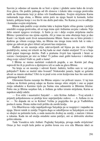 291
Sasvim je odustao od nauma da se bori s njime i gledaše samo kako da izvuče
živu glavu. On podiže jednoga od tih slonova i čekaše tako svojega protivnika
nalik na Hanumanta koji je držao vrh Gandhamadane. Svojim strijelama Karna
raskomada toga slona, a Bhima zatim poče na njega bacati te komade, kolne
kotače, pobijene konje i sve što bi mu došlo pod ruku. No Karna je sve to odbijao
i komadao svojim strijelama.
Bhima tada podiže svoje strašne šake u kojima bijaše silina groma i poželje
smožditi svojega protivnika, ali se toga trena sjeti Arđunina savjeta i odusta. Nije
želio omesti njegovo izvršenje. A Sutin je sin i dalje svojim strijelama mučio
Bhimu i pomračivao mu njima osjetila. Ali je imao na umu obećanje koje je dao
Kunti i ne htjede uzeti život nenaoružanome Bhimi. Samo mu se hitro primiče i
dodirnu ga vrhom svojega luka, no Bhima mu istoga trena istrže luk iz ruku i
njime ga zahvati po glavi šišteći od jarosti kao zmijurina.
Radhin se sin nasmija očiju zakrvavljenih od bijesa pa mu reče: Glupi
proždrljivče, nemoj mi izlaziti na boj kada ne znaš vladati oružjem! Ti se u boju
držiš poput trapavoga derišta. Pođi u prašumu živjeti kao isposnik i hrani se
voćem i korijenjem jer nisi za bitku! Ti jedino znaš grditi kukavice i sluškinje
zbog svoje večere! Gubi se, pođi u šumu!
I Bhima se morao naslušati svakakvih pogrda, a sav Karnin jad zbog
nepravdi što ih je proživio u djetinjstvu izli se sada na glavu Bhime.
Na kraju se on nasmija i odvrati Karni: Jadniče, koliko sam te već puta
pobijedio?! Kako se možeš tako hvasati? Niskorodni junače, hajde se goloruk
uhvati sa mnom ukoštac! Ubit ću te pred svim ovim kraljevima kao što sam ubio
golemoga Kićaku!
Oštroumni Karna razumje što Bhima smjera i ne prihvati izazov. U taj tren
Arđuna na Krišnin poticaj odape na Karnu mnoge oštre strijele i one se poput
zmija zabodoše u Karnino tijelo pa Sutina sina odmamiše iz Bhimine blizine.
Pošto mu je Bhima sasjekao luk, a Arđuna ga teško izranio strijelama, Karna se
napokon udalji odatle.
— Evo stiže i neustrašivi Satyaki! — reče Krišna Arđuni— Tvoj učenik i
prijatelj pobjedonosno se probija kroz neprijateljske redove. — A Arđuna će na
to: — Ne dopada mi se to Krišno! Velika je pogrješka što ga je Yudhišthira
poslao k nama. Drona stalno traži priliku da zarobi kralja.
Uto Bhurišravas vidje napobjedivoga Satyakija pa se razgnjevi i napadne na
njega. Slavni ratnik iz zemlje Trigarta dugo se sukobljavao sa Satyakijem sve dok
se obojici ne polomiše kola, a onda nastaviše dvoboj na zemlji, s mačem i štitom
u rukama. Kada im od oružja ostadoše samo patrljci, oni se dohvatiše ukoštac
golim rukama.
Tada Vasudeva reče Arđuni: Pogledaj Satyakija, prvoga među strijelcima!
Ostao je bez svojih kola pošto se probio kroza svu ovu silu Bharata idući za
 