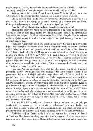 292
tvojim tragom. Gledaj, Somadattin će sin nadvladati junaka Vrišnija i Andhaka!
Satyaki je iscrpljen od mnogih napora. Arđuno, zaštiti svojega učenika!
Arđuna mu na to odvrati: Prvak Kurua i junak Vrišnija ogledaju se među
sobom kao što bi se razjareni slon poigravao sa silnim lavom iz prašume.
Uto se začuše krici među okolnim ratnicima. Bhurišravas udarcem bješe
oborio vođu Satvata i vukao ga je po zemlji kao što bi lav vukao oborena slona.
Onda ga je udario nogom u grudi, ščepao za kosu i podigao mač.
Tada će Krišna: Gledaj, silni Arđuno, Satyaki će izgubiti glavu!
Arđuna mu odgovori: Moje oči prate Đayadrathu i ne mogu se obazirati na
Satyakija! Ipak ću radi njega učiniti ovaj teški pothvat! I rekavši to i poslušavši
Vasudevu, on odape s Gandive strijelu oštru kao britva. Strijela bljesnu nebom
nalik na sjajni meteor i ratniku Kurua odsiječe ruku prekrivenu grivnama, koja
stiskaše balčak mača.
Osakaćen Arđuninom strijelom, Bhurišravas ostavi Satyakija pa u svojemu
bijesu poče ocrnjivati Panduova sina: Kuntin sine, ti si izvršio bezdušno i okrutno
djelo! Odsjekao si mu ruku premda se nisi borio sa mnom! Ja te čak nisam ni
vidio! Jesi li kod Indre ili kod Rudre učio ovako rukovati oružjem? Da nisi to
naučio kod Drone ili kod Kripe? Zašto da ti, koji si bolje nego itko na ovome
svijetu upoznat s pravilima ratovanja, učiniš ovo djelo koje je dostojno samo
grješna bijednika niskoga roda? To može učiniti samo opaki zlikovac! Mora biti
da te na to naveo Vasudevin sin jer nitko u čijim venama teče kraljevska krv ne bi
ni pomislio na takav podmukli zločin!
Tada mu Arđuna odgovori: Ti si star čovjek i može biti da su ti godine
pomutile razbor. Optužuješ nas bez razloga! Zar sam mogao stajati i da
promatram kako mi ti ubijaš prijatelja, moju desnu ruku!? On mi je došao u
pomoć i radi mene nije žalio ni svoj život! Sada bespomoćan leži na zemlji i ja
bih zaslužio da odem u pakao da sam to dopustio. Kažeš da me je Krišnino
društvo iskvarilo! Ta tko na ovome svijetu ne bi volio biti tako pokvaren? Kada si
ga ti izazvao, Satyaki je već bio iscrpljen i slabo naoružan. Koje ti je pravilo časti
dopustilo da podigneš svoj mač na čovjeka koji nemoćan leži na zemlji? Kada
čovjek kreće u boj radi sebe samoga, ne mora se obazirati na svoj život, ali zar ne
zaslužuje zaštitu onaj tko se bori za drugoga? Da nisam obranio Satyakija, bio bih
zbog svoje nebrige kriv za njegovu smrt. Kako bi se ti, junače, ponio prema
onome tko zavisi od tebe?
Stari ratnik ništa ne odgovori. Samo je lijevom rukom rasuo strijele po
zemlji i sjeo na tu postelju želeći se zaputiti u Brahmanovo carstvo predavši svoja
osjetila brizi božanstva koja nad njima vladaju. Jasnoga i pročišćenoga uma on se
povukao u yogu ne skidajući svoj pogled sa Sunca i misleći na velike upanišadi.
Svekolika vojska Kurua stade hvaliti staroga ratnika, a rušiti Krišnu i
Arđunu, no Bhurišravas se zbog toga nije nimalo radovao. Arđuna onda reče s
tugom u srcu i bez traga ljutnje: Svim je kraljevima znan moj veliki zavjet da
 