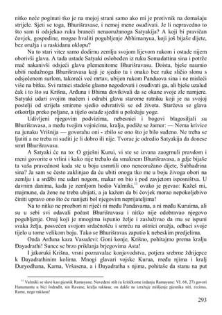293
nitko neće poginuti tko je na mojoj strani samo ako mi je protivnik na domašaju
strijele. Sjeti se toga, Bhurišravase, i nemoj mene osuđivati. Je li nepravedno to
što sam ti odsjekao ruku braneći nenaoružanoga Satyakija? A koji bi pravičan
čovjek, gospodine, mogao hvaliti pogubljenje Abhimanyua, koji još bijaše dijete,
bez oružja i u raskidanu oklopu?
Na to stari vitez samo dodirnu zemlju svojom lijevom rukom i ostade nijem
oborivši glavu. A tada ustade Satyaki oslobođen iz ruku Somadattina sina i potrže
mač nakanivši odsjeći glavu plemenitome Bhurišravasu. Doista, bješe naumio
ubiti nedužnoga Bhurišravasa koji je sjedio tu i onako bez ruke sličio slonu s
odsječenom surlom, takoreći već mrtav, ubijen rukom Panduova sina i ne misleći
više na bitku. Svi ratnici stadoše glasno negodovati i osuđivati ga, ali bješe uzalud
čak i to što su Krišna, Arđuna i Bhima dovikivali da se okane svoje zle namjere.
Satyaki udari svojim mačem i odrubi glavu starome ratniku koji je na svojoj
postelji od strijela smireno sjedio odvrativši se od života. Starčeva se glava
otkotrlja preko poljane, a tijelo ostade sjediti u položaju yoge.
Udivljeni njegovim podvizima, nebesnici i bogovi blagosiljali su
Bhurišravasa, a među tvojim vojnicima, kralju, podiže se žamor: — Nema krivice
na junaku Vrišnija — govorahu oni - zbilo se ono što je bilo suđeno. Ne treba se
ljutiti a ne treba ni suditi je li dobro ili nije. Tvorac je odredio Satyakija da donese
smrt Bhurišravasu.
A Satyaki će na to: O grješni Kurui, vi ste se izvana zaogrnuli pravdom i
meni govorite o vrlini i kako nije trebalo da smaknem Bhurišravasa, a gdje bijaše
ta vaša pravednost kada ste u boju usmrtili ono neneoružano dijete, Subhadrina
sina? Ja sam se često zaklinjao da ću ubiti onoga tko me u boju živoga obori na
zemlju i u srdžbi me udari nogom, makar on bio i pod zavjetom isposništva. U
davnim danima, kada je zemljom hodio Valmiki,11
ovako je pjevao: Kažeš mi,
majmune, da žene ne treba ubijati, a ja kažem da bi čovjek morao nepokoljebivo
činiti upravo ono što će nanijeti bol njegovim neprijateljima!
Na to nitko ne prozbori ni riječi ni među Pandavama, a ni među Kuruima, ali
su u sebi svi odavali počast Bhurišravasu i nitko nije odobravao njegovo
pogubljenje. Onaj koji je mnogima ispunio želje i zasluživao da mu se ispuni
svaka želja, posvećen svojom srdačnošću i smrću na oštrici oružja, odbaci svoje
tijelo u tome velikom boju. Tako se Bhurišravas zaputio k nebeskim predjelima.
Onda Arđuna kaza Vasudevi: Goni konje, Krišno, pohitajmo prema kralju
Đayadrathi! Sunce se brzo priklanja brjegovima Asta!
I jakoruki Krišna, vrsni poznavalac konjovodstva, potjera srebrne ždrijepce
k Đayadrathinim kolima. Mnogi glavari vojske Kurua, među njima i kralj
Duryodhana, Karna, Vršasena, a i Đayadratha s njima, pohitaše da stanu na put
11
Valmiki se slavi kao pjesnik Ramayane. Navedeni stih (u kritičkome izdanju Ramayane: VI. 68, 27) govori
Hanumantu u bici Indrađit, sin Ravane, kralja rakšasa; on dakle ne izražuje mišljenje pjesnika niti, recimo,
Rame, nego rakšasa!
 