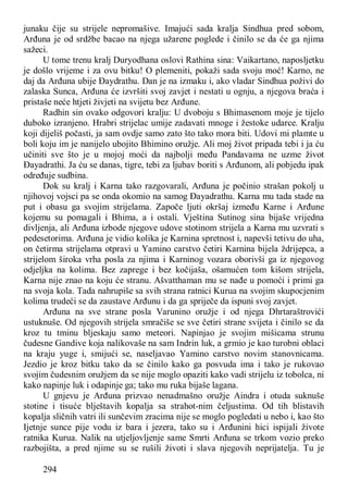 294
junaku čije su strijele nepromašive. Imajući sada kralja Sindhua pred sobom,
Arđuna je od srdžbe bacao na njega užarene poglede i činilo se da će ga njima
sažeci.
U tome trenu kralj Duryodhana oslovi Rathina sina: Vaikartano, naposljetku
je došlo vrijeme i za ovu bitku! O plemeniti, pokaži sada svoju moć! Karno, ne
daj da Arđuna ubije Đaydrathu. Dan je na izmaku i, ako vladar Sindhua poživi do
zalaska Sunca, Arđuna će izvršiti svoj zavjet i nestati u ognju, a njegova braća i
pristaše neće htjeti živjeti na svijetu bez Arđune.
Radhin sin ovako odgovori kralju: U dvoboju s Bhimasenom moje je tijelo
duboko izranjeno. Hrabri strijelac umije zadavati mnoge i žestoke udarce. Kralju
koji dijeliš počasti, ja sam ovdje samo zato što tako mora biti. Udovi mi plamte u
boli koju im je nanijelo ubojito Bhimino oružje. Ali moj život pripada tebi i ja ću
učiniti sve što je u mojoj moći da najbolji među Pandavama ne uzme život
Đayadrathi. Ja ću se danas, tigre, tebi za ljubav boriti s Arđunom, ali pobjedu ipak
određuje sudbina.
Dok su kralj i Karna tako razgovarali, Arđuna je počinio strašan pokolj u
njihovoj vojsci pa se onda okomio na samog Đayadrathu. Karna mu tada stade na
put i obasu ga svojim strijelama. Započe ljuti okršaj između Karne i Arđune
kojemu su pomagali i Bhima, a i ostali. Vještina Sutinog sina bijaše vrijedna
divljenja, ali Arđuna izbode njegove udove stotinom strijela a Karna mu uzvrati s
pedesetorima. Arđuna je vidio kolika je Karnina spretnost i, napevši tetivu do uha,
on četirma strijelama otpravi u Yamino carstvo četiri Karnina bijela ždrijepca, a
strijelom široka vrha posla za njima i Karninog vozara oborivši ga iz njegovog
odjeljka na kolima. Bez zaprege i bez kočijaša, ošamućen tom kišom strijela,
Karna nije znao na koju će stranu. Ašvatthaman mu se nađe u pomoći i primi ga
na svoja kola. Tada nahrupiše sa svih strana ratnici Kurua na svojim skupocjenim
kolima trudeći se da zaustave Arđunu i da ga spriječe da ispuni svoj zavjet.
Arđuna na sve strane posla Varunino oružje i od njega Dhrtaraštrovići
ustuknuše. Od njegovih strijela smračiše se sve četiri strane svijeta i činilo se da
kroz tu tminu bljeskaju samo meteori. Napinjao je svojim mišicama strunu
čudesne Gandive koja nalikovaše na sam Indrin luk, a grmio je kao turobni oblaci
na kraju yuge i, smijući se, naseljavao Yamino carstvo novim stanovnicama.
Jezdio je kroz bitku tako da se činilo kako ga posvuda ima i tako je rukovao
svojim čudesnim oružjem da se nije moglo opaziti kako vadi strijelu iz tobolca, ni
kako napinje luk i odapinje ga; tako mu ruka bijaše lagana.
U gnjevu je Arđuna prizvao nenadmašno oružje Aindra i otuda suknuše
stotine i tisuće blještavih kopalja sa strahot-nim čeljustima. Od tih blistavih
kopalja sličnih vatri ili sunčevim zracima nije se moglo pogledati u nebo i, kao što
Ijetnje sunce pije vodu iz bara i jezera, tako su i Arđunini hici ispijali živote
ratnika Kurua. Nalik na utjeljovljenje same Smrti Arđuna se trkom vozio preko
razbojišta, a pred njime su se rušili životi i slava njegovih neprijatelja. Tu je
 