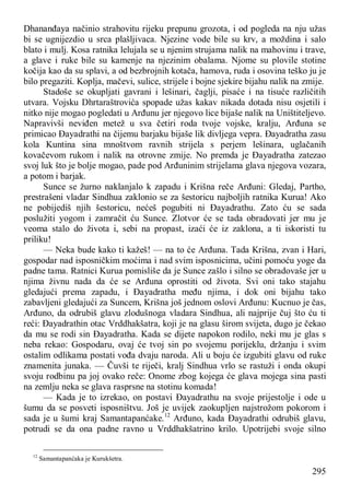 295
Dhananđaya načinio strahovitu rijeku prepunu grozota, i od pogleda na nju užas
bi se ugnijezdio u srca plašljivaca. Njezine vode bile su krv, a moždina i salo
blato i mulj. Kosa ratnika lelujala se u njenim strujama nalik na mahovinu i trave,
a glave i ruke bile su kamenje na njezinim obalama. Njome su plovile stotine
kočija kao da su splavi, a od bezbrojnih kotača, hamova, ruda i osovina teško ju je
bilo pregaziti. Koplja, mačevi, sulice, strijele i bojne sjekire bijahu nalik na zmije.
Stadoše se okupljati gavrani i lešinari, čaglji, pisaće i na tisuće različitih
utvara. Vojsku Dhrtaraštrovića spopade užas kakav nikada dotada nisu osjetili i
nitko nije mogao pogledati u Arđunu jer njegovo lice bijaše nalik na Uništiteljevo.
Napravivši neviđen metež u sva četiri roda tvoje vojske, kralju, Arđuna se
primicao Đayadrathi na čijemu barjaku bijaše lik divljega vepra. Đayadratha zasu
kola Kuntina sina mnoštvom ravnih strijela s perjem lešinara, uglačanih
kovačevom rukom i nalik na otrovne zmije. No premda je Đayadratha zatezao
svoj luk što je bolje mogao, pade pod Arđuninim strijelama glava njegova vozara,
a potom i barjak.
Sunce se žurno naklanjalo k zapadu i Krišna reče Arđuni: Gledaj, Partho,
prestrašeni vladar Sindhua zaklonio se za šestoricu najboljih ratnika Kurua! Ako
ne pobijediš njih šestoricu, nećeš pogubiti ni Đayadrathu. Zato ću se sada
poslužiti yogom i zamračit ću Sunce. Zlotvor će se tada obradovati jer mu je
veoma stalo do života i, sebi na propast, izaći će iz zaklona, a ti iskoristi tu
priliku!
— Neka bude kako ti kažeš! — na to će Arđuna. Tada Krišna, zvan i Hari,
gospodar nad isposničkim moćima i nad svim isposnicima, učini pomoću yoge da
padne tama. Ratnici Kurua pomisliše da je Sunce zašlo i silno se obradovaše jer u
njima živnu nada da će se Arđuna oprostiti od života. Svi oni tako stajahu
gledajući prema zapadu, i Đayadratha među njima, i dok oni bijahu tako
zabavljeni gledajući za Suncem, Krišna još jednom oslovi Arđunu: Kucnuo je čas,
Arđuno, da odrubiš glavu zlodušnoga vladara Sindhua, ali najprije čuj što ću ti
reći: Đayadrathin otac Vrddhakšatra, koji je na glasu širom svijeta, dugo je čekao
da mu se rodi sin Đayadratha. Kada se dijete napokon rodilo, neki mu je glas s
neba rekao: Gospodaru, ovaj će tvoj sin po svojemu porijeklu, držanju i svim
ostalim odlikama postati vođa dvaju naroda. Ali u boju će izgubiti glavu od ruke
znamenita junaka. — Čuvši te riječi, kralj Sindhua vrlo se rastuži i onda okupi
svoju rodbinu pa joj ovako reče: Onome zbog kojega će glava mojega sina pasti
na zemlju neka se glava rasprsne na stotinu komada!
— Kada je to izrekao, on postavi Đayadrathu na svoje prijestolje i ode u
šumu da se posveti isposništvu. Još je uvijek zaokupljen najstrožom pokorom i
sada je u šumi kraj Samantapanćake.12
Arđuno, kada Đayadrathi odrubiš glavu,
potrudi se da ona padne ravno u Vrddhakšatrino krilo. Upotrijebi svoje silno
12
Samantapanćaka je Kurukšetra.
 