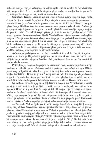 296
nebesko oružje koje je načinjeno za velika djela i učini to tako da Vrddhakšatra
ništa ne primijeti. Ako li pustiš da njegova glava padne na zemlju, budi siguran da
će se tvoja vlastita glava rasprsnuti na stotine komada.
Saslušavši Krišnu, Arđuna oblizu usne i žurno odape strijelu koju bješe
čuvao da njome usmrti Đayadrathu. Tu je strijelu mantrama najprije prometnuo u
strahovito oružje slično Indrinu gromu i ona, izbačena tetivom Gandive, otrgnu
glavu kralja Sindhua kao što soko smakne malu pticu s vrha drveta. Arđuna je
odapinjao strijele jednu za drugom i ne dade glavi da takne zemlju nego je natjera
da poleti u nebo. Na radost svojih prijatelja, a na žalost neprijatelja, on je posla
izvan granica Samantapanćake. Kralj Vrddhakšatra bijaše upravo zaokupljen
svojim večernjim molitvama i, dok je otac tvojega zeta sjedio tako utonuo u yogu,
u krilo mu pade sinova glava koju su krasili crni uvojci i naušnice. Vrddhakšatra
bješe toliko obuzet svojim molitvama da nije nije ni opazio što se dogodilo. Kada
je završio molitve, on ustade i toga časa glava pade na zemlju, a istodobno se i
Vrddhakšatrina glava rasprsne na stotine komadića.
Arđuninim podvigom svi su bili zadivljeni i stadoše hvaliti i njega i
Vasudevu. Kada je Đayadratha poginuo, Vasudeva ukloni tamu sa Sunca i svi
vidješe da je to bila njegova čarolija. Od ljute žalosti lica su se Dhrtaraštrinih
sinova oblila suzama.
Pošto, kralju, Đayadratha pogibe od Arđunine ruke, Vasudeva puhnu u svoju
školjku, a pridruži mu se i Arđuna, strah i trepet zlotvora, pušući u svoju. Bhima
pusti svoj pobjednički urlik koji gromovito odjekne nebesima i posla poruku
kralju Yudhišthiri. Dharmin je sin čuo taj snažan poklik i razumje da je Arđuna
pogubio Đayadrathu. Zatutnje bubnjevi, zasvira glazba i razveseliše se srca
Yudhišthirinih ratnika pa oni, željni boja, iznova udariše na Bharadvađina sina.
Na Arđunu navališe njegov učitelj Kripa i Dronin sin Ašvatthaman i sasuše
na njega svoje strijele koje ga ljuto izraniše, ali ih on ne htjede uzvratiti ravnom
mjerom. Borio se s njima kao da im je učitelj. Obarajući njihove strijele svojima,
trudio se da ublaži svoje hice ne hoteći ubiti niti jednoga, ali i unatoč tome stari
učitelj nije mogao dugo odolijevati njegovim strijelama, već izgubi svijest, a
vozar ga odveze izvan okršaja. Tada se Ašvatthaman prepade pred Panduovin
sinom i uteče, a Arđuna zaplaka gledajući kako mu učitelja odvoze s bojišta.
— Premudri Vidura bješe sve to vidio onoga časa kada se istrjebitelj našega
roda, onaj zlotvor Suyodhana, rodio—jadikovaše on — On je tada sve to, jasno i
glasno, rekao Dhrtaraštri, a evo sada se Vidurino proročanstvo i obistinjuje. Zato
ja danas gledam svojeg učitelja kako leži na odru od strijela na dnu svojih kola!
Prokleti neka su kšatriyski običaji! Proklete neka su moja sila i moja vještina. Tko
bi se osim mene tukao s brahmanom koji je uz to još i učitelj? Ne htjedoh da se
tako zbude, a eto, sada gledam svojega učitelja kako odlazi onamo kamo sva
stvorenja moraju stići! Čak mi ni smrt mojega sina nije ovakvu bol pričinila.
 