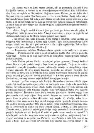 297
Uto Karna pođe na juriš prema Arđuni, ali ga presretoše Satyaki i dva
kraljevića Panćala, a Arđuna se na to osmijehnu pa reče Krišni: Eno Adhirathina
sina kako se ogleda sa Satyakijem! Hajdemo tamo, Krišno, jer ne želim da i
Satyaki pođe za starim Bhurišravasom. — Na to mu Krišna obrati: Jakoruki je
Satyaki dorastao Karni čak i da je sam. Karna uz sebe ima koplje koje mu je dao
Indra, a on ga baš za tebe čuva. Zato ga mirno pusti neka se ogleda sa Satyakijem.
Ja znam kada će doći njegov čas i kada ćeš ga sa svojim oštrim strijelama oboriti s
njegovih kola.
I doista, Satyaki nadbi Karnu i ljuto ga izrani pa Karna morade prijeći k
Duryodhani pošto je ostao bez kola. A tvoji hrabri sinovi, kralju, ne izgiboše od
Arđunine ruke samo da bi Bhima mogao ispuniti svoj zavjet.
U taj strašni čas, kada posvuda bjehu metež i smutnja, sunce zapade za
brjegove Asta i nestade ga, a Krišna reče Arđuni: Tigre, ja ne znam nikoga tko bi
mogao učiniti ono što si ti počinio protiv svih svojih neprijatelja. Takva djela
mogu izvršiti još samo Rudra i Uništitelj.
— Tvojom sam milošću, Madhavo, danas ispunio svoju zakletvu — na to će
Arđuna. — Pobjedi onih uz koje ti stojiš ne treba se čuditi. Ovo je tvoja pobjeda,
Gospode! — Krišna se na ovaj odgovor blago osmijehnu i lagano potjera zapregu
preko razbojišta.
Onda Krišna pokaza Parthi zastrašujući prizor govoreći: Mnogi kraljevi
slavni širom svijeta padoše ovdje u boju želeći da pobijede. Tvoje su ih strijele
pokosile i zemaljski gospodari, izginuli radi zemlje, snivaju na njoj grleći je poput
voljene dragane. O prvi među ljudima, pogledaj na strašno zemljino lice
močvarno od krvi, loja i zdrobljena mesa, zasuto bezbrojnim leševima na kojima
piruju vukovi, psi, pisaće i noćne grabljivice! — I Krišna puhnu u svoju školjku
Panćađanyu, a mnogi radosni vojnici slijedili su njegov primjer.
Kušajući gorčinu svojega jada kralj je Duryodhana izdisao šišteći poput
zmije čiji su očnjaci polomljeni, a lice su mu kupale suze. Kada stiže do učitelja
Drone, Suyodhana mu se ovako obrati: Partha je pobijedio sve velike ratnike koji
pred njega stadoše i kralj Sindhua izgubio je glavu! Gledaj, učitelju, ovaj sveopći
pokolj kraljeva! Šikhandin dođe glave starome gospodaru Bhišmi kojega sam
postavio da vodi moju vojsku. Tvoj učenik Arđuna uze danas život Đayadrathi i
posla Yami u pohode sedam akšauhini moje vojske! O učitelju, kako da se
odužim svojim saveznicima koji su radi mojega dobra i pobjede krenuli stazama
što vode u Yamino carstvo? Oni koji su željeli moju svevlast na zemlji leže sada
na tlu žrtvovavši za mene sve svoje zemne užitke. Uistinu, ja sam kukavica!
Zlobnik sam ja, grješnik i prijestupnik svega što je pravedno! Ja sam taj radi čije
pobjede izgiboše svi ovi kraljevi. O zašto se poda mnom zemlja ne otvori!? O
čelniče svih oružnika, kunem se svim svojim dobrim djelima, svojim umijećem i
svojim sinovima da ću pobiti sve Pandave i sve Panćale i naći duši mira ili ću
pasti u boju i poći za svojim saveznicima koji onamo odoše prije mene! Ti si,
 