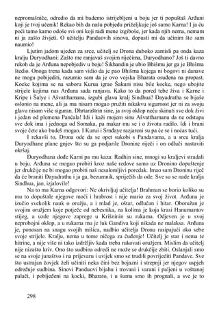 298
nepromašniče, odredio da mi budemo istrijebljeni u boju jer ti popuštaš Arđuni
koji je tvoj učenik! Rekao bih da našu pobjedu priželjkuje još samo Karna! I ja ću
poći tamo kamo odoše svi oni koji radi mene izgiboše, jer kada njih nema, nemam
ni ja zašto živjeti. O učitelju Panduovih sinova, dopusti mi da učinim što sam
naumio!
Ljutim jadom ujeden za srce, učitelj se Drona duboko zamisli pa onda kaza
kralju Duryodhani: Zašto me ranjavaš svojim riječima, Duryodhano? Još ti davno
rekoh da je Arđuna nepobjediv u boju! Šikhandin je ubio Bhišmu jer ga je Bhišma
štedio. Onoga trena kada sam vidio da je pao Bhišma kojega ni bogovi ni danave
ne mogu pobijediti, razumio sam da je ovo vojska Bharata osuđena na propast.
Kocke kojima se na saboru Kurua igrao Šakuni nisu bile kocke, nego ubojite
strijele kojima nas Arđuna sada ranjava. Kako to da pored tebe živa i Karne i
Kripe i Šalye i Ašvatthamana, izgubi glavu kralj Sindhua? Đayadratha se bijaše
oslonio na mene, ali ja mu nisam mogao pružiti nikakvu sigurnost jer ni za svoju
glavu nisam više siguran. Dhrtaraštrin sine, ja svoj oklop neću skinuti sve dok živi
i jedan od plemena Panćala! Idi i kaži mojem sinu Ašvatthamanu da ne odstupa
sve dok ima i jednoga od Somaka, pa makar mu se i o životu radilo. Idi i brani
svoje čete ako budeš mogao. I Kurui i Srnđaye razjareni su pa će se i noćas tući.
I rekavši to, Drona ode da se opet sukobi s Pandavama, a u srcu kralja
Duryodhane plane gnjev što su ga podjarile Dronine riječi i on odluči nastaviti
okršaj.
Duryodhana dođe Karni pa mu kaza: Radhin sine, mnogi su kraljevi stradali
u boju. Arđuna se mogao probiti kroz naše redove samo uz Dronino dopuštenje
jer drukčije ne bi mogao probiti naš nesalomljivi poredak. Imao sam Droninu riječ
da će braniti Đayadrathu i ja ga, bezumnik, spriječih da ode. Sve su se nade kralja
Sindhua, jao, izjalovile!
Na to mu Karna odgovori: Ne okrivljuj učitelja! Brahman se borio koliko su
mu to dopuštale njegove moći i hrabrost i nije mario za svoj život. Arđuna je
izučio svekolik nauk o oružju, a i mlad je, oštar, odlučan i hitar. Oboružan je
svojim oružjem koje potječe od nebesnika, na kolima je koja krasi Hanumantov
stijeg, a uzde njegove zaprege u Krišninin su rukama. Odjeven je u svoj
neprobojni oklop, a u rukama mu je luk Gandiva koji nikada ne malaksa. Arđuna
je, ponosan na snagu svojih mišica, nadbio učitelja Dronu rasipajući oko sebe
svoje strijele. Kralju, nema u tome ničega za čuđenje! Učitelj je star i nema te
hitrine, a nije više ni tako izdržljiv kada treba rukovati oružjem. Mislim da učitelj
nije nizašto kriv. Ono što sudbina odredi ne može se drukčije zbiti. Oslanjali smo
se na svoje junaštvo i na prijevaru i uvijek smo se trudili povrijediti Pandave. Sve
što ustrajan čovjek želi učiniti neka čini bez bojazni i strepnji jer njegov uspjeh
određuje sudbina. Sinovi Panduovi bijahu i trovani i varani i paljeni u voštanoj
palači, i pobijeđeni na kocki, Bharato, i u šumu smo ih prognali, a sve je to
 