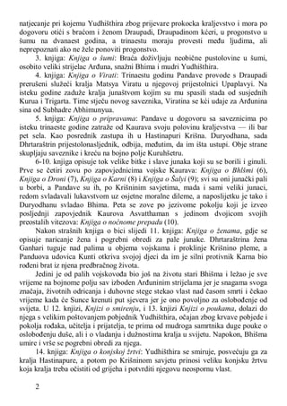 2
natjecanje pri kojemu Yudhišthira zbog prijevare prokocka kraljevstvo i mora po
dogovoru otići s braćom i ženom Draupadi, Draupadinom kćeri, u progonstvo u
šumu na dvanaest godina, a trinaestu moraju provesti među ljudima, ali
neprepoznati ako ne žele ponoviti progonstvo.
3. knjiga: Knjiga o šumi: Braća doživljuju neobične pustolovine u šumi,
osobito veliki strijelac Arđuna, snažni Bhima i mudri Yudhišthira.
4. knjiga: Knjiga o Virati: Trinaestu godinu Pandave provode s Draupadi
prerušeni služeći kralja Matsya Viratu u njegovoj prijestolnici Upaplavyi. Na
isteku godine zaduže kralja junaštvom kojim su mu spasili stada od susjednih
Kurua i Trigarta. Time stječu novog saveznika, Viratina se kći udaje za Arđunina
sina od Subhadre Abhimunyua.
5. knjiga: Knjiga o pripravama: Pandave u dogovoru sa saveznicima po
isteku trinaeste godine zatraže od Kaurava svoju polovinu kraljevstva — ili bar
pet sela. Kao posrednik zastupa ih u Hastinapuri Krišna. Duryodhana, sada
Dhrtaraštrin prijestolonasljednik, odbija, međutim, da im išta ustupi. Obje strane
skupljaju saveznike i kreću na bojno polje Kuruhšetru.
6-10. knjiga opisuje tok velike bitke i slave junaka koji su se borili i ginuli.
Prve se četiri zovu po zapovjednicima vojske Kaurava: Knjiga o Bhlšmi (6),
Knjiga o Droni (7), Knjiga o Karni (8) i Knjiga o Šalyi (9); svi su oni junački pali
u borbi, a Pandave su ih, po Krišninim savjetima, mada i sami veliki junaci,
redom svladavali lukavstvom uz osjetne moralne dileme, a naposlijetku je tako i
Duryodhanu svladao Bhima. Peta se zove po jezivome pokolju koji je izveo
posljednji zapovjednik Kaurova Asvatthaman s jedinom dvojicom svojih
preostalih vitezova: Knjiga o noćnome prepadu (10).
Nakon strašnih knjiga o bici slijedi 11. knjiga: Knjiga o ženama, gdje se
opisuje naricanje žena i pogrebni obredi za pale junake. Dhrtaraštrina žena
Ganhari tuguje nad palima u objema vojskama i proklinje Krišnino pleme, a
Panduova udovica Kunti otkriva svojoj djeci da im je silni protivnik Karna bio
rođeni brat iz njena predbračnog života.
Jedini je od palih vojskovođa bio još na životu stari Bhišma i ležao je sve
vrijeme na bojnome polju sav izboden Arđuninim strijelama jer je snagama svoga
značaja, životnih odricanja i duhovne stege stekao vlast nad časom smrti i čekao
vrijeme kada će Sunce krenuti put sjevera jer je ono povoljno za oslobođenje od
svijeta. U 12. knjizi, Knjizi o smirenju, i 13. knjizi Knjizi o poukama, dolazi do
njega s velikim poštovanjem pobjednik Yudhišthira, očajan zbog krvave pobjede i
pokolja rođaka, učitelja i prijatelja, te prima od mudroga samrtnika duge pouke o
oslobođenju duše, ali i o vladanju i dužnostima kralja u svijetu. Napokon, Bhišma
umire i vrše se pogrebni obredi za njega.
14. knjiga: Knjiga o konjskoj žrtvi: Yudhišthira se smiruje, posvećuju ga za
kralja Hastinapure, a potom po Krišninom savjetu prinosi veliku konjsku žrtvu
koja kralja treba očistiti od grijeha i potvrditi njegovu neospornu vlast.
 