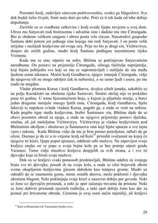 29
Presretni kralj, zadivljen sinovom požrtvovnošću, ovako ga blagoslovi: Sve
dok budeš želio živjeti, Smrt neće doći po tebe. Prići će ti tek kada od tebe dobije
dopuštenje.
Završile su se svadbene setkovine i kralj uvede lijepu nevjestu u svoj dom.
Ubrzo mu Satyavati rodi bistroumna i odvažna sina i dadoše mu ime Ćitrangada.
Bio je obdaren velikom snagom i ubrzo posta vrlo slavan. Neustrašivi gospodar
Šantanu dobi potom još jednoga sina kojega mu rodi Satyavati. I on posta velik
strijelac i naslijedi kraljevinu od svoga oca. Prije no što je drugi sin, Vićitravirya,
dospio do zrelih godina, mudri kralj Šantanu podlegnu neumitnome tijeku
Vremena.
Kada mu se otac otputio na nebo, Bhišma se potčinjavao Satyavatinim
naredbama. On postavi na prijestolje Ćitrangadu, silnoga tlačitelja neprijatelja,
koji bijaše pobijedio sve koji su mu se suprotstavljali i mišljaše da mu među
ljudima nema takmaca. Moćni kralj Gandharva, njegov imenjak Ćitrangada, vidje
da njegovoj sili ne mogu odoljeti čak ni nebesnici, a ne samo ljudi i asure, pa mu
izađe na megdan.
Vladar plemena Kurua i kralj Gandharva, dvojica silnih junaka, sukobiše se
na polju Kurukšetri na obalama rijeke Sarasvati. Strašni okršaj nije se prekidao
pune tri godine. U tomu bjesomučnom boju, u kojem je pljuštalo oružje, a borci
jedan drugome naniješe mnogo ljutih rana, Ćitrangada, kralj Gandharva, bješe
lukaviji te napokon svlada vladara Kurua, pogubi ga, a onda se vrati na nebesa.
Kada pogibe tigar među kraljevima, hrabri Šantanuov sin, Bhišma dade da se
obavi posmrtni obred za njega, a onda na njegovo prijestolje postavi dječaka,
snažna, ali još maloljetna Vićitraviryu. Vićitravirya je vladao kraljevinom pod
Bhišminim okriljem i obožavao je Šantanuova sina koji bješe upućen u sve tajne
vjere i zakona. Kada Bhišma vidje da mu je brat postao punoljetan, odluči da ga
oženi. Doznao je da će u to vrijeme kralj od Kaši53
prirediti svečanost na kojoj će
njegove tri kćeri, lijepe poput apsarasi, odabrati sebi muževe. Na zapovijest svoje
kraljice majke on se pope u svoja bojna kola pa se bez pratnje otputi gradu
Varanasi. Tamo vidje mnoštvo kraljeva dospjelih sa svih strana, a i sve tri
djevojke koje će birati svoje muževe.
Dok su se kraljevi svaki ponaosob predstavljali, Bhišma odabra za svojega
brata sve tri djevojke, posadi ih na svoja kola, a onda se silni bojovnik obrati
svima okupljenim kraljevima glasom dubokim kao tutnjava groma: Mudri su
odredili da se znamenitu gostu, mimo ostalih darova, može pokloniti i djevojka
ukrašena blagom. Neki poklanjaju svoje kćeri a zauzvrat dobiju par goveda. Neki
se žene uz djevojčin pristanak, a neki je opet začaraju travama da pristane. Neki
se žene dobivši pristanak njezinih roditelja, a neki opet dobiju ženu kao dar za
pomoć pri žrtvenome obredu. Učenima je ovaj osmi način najmiliji, ali kraljevi
53
Kaši je Benaresko (ili Varanasko) kraljevstvo.
 