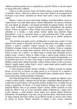 299
sudbina osujetila premda smo sve najpažljivije zamislili. Plašim se da naši napori
ne mogu ništa protiv sudbine!
I dok je on tako govorio, bojna sila Pandava pojavi se pred njima. Sudariše
se Panćale i Kurui voljni da se otpute na onaj svijet. Ratnici su se prepoznavali
izvikujući svoja imena i porijeklo jer Sunce bješe zašlo i nije se moglo dobro
vidjeti.
Bijesan i željan da osveti smrt kralja Sindhua, kralj Duryodhana navali na
vojsku Kurua i taj sudar bješe užasan. Strašni Dhrtaraštrin sin satirao je Panćale
kao slon lopoče po ribnjaku i oni počeše pomišljati da napuste bojište. Ali tada
stiže i kralj Yudhišthira i svojim strijelama polomi Duryodhanin luk ukrašen
zlatom. Potom ga pogodi s deset strijela koje prodoše kroz njegove udove i
zabodoše se u zemlju, a onda poteže strašno koplje koje probode kralja
Duryodhanu i ovaj se onemoćao spusti u svoja prekrasna kola. Tada navališe
Panćale željni pobjede, ali ih zaustavi učitelj Drona da bi zaštitio kraljevića
Kurua.
Noć postade crna poput smole i strašljivcima se uvuče jeza u kosti. U tome
mrklom času mnogi se oprostiše od života. U neprozirnoj tami čaglji su počeli
urlikati, a njihove svijetleće čeljusti izazvale su strah u ratničkim srcima.
Zlokobne sovuIjage čučale su na barjacima Kurua i huktale. Svijet se zaogrnuo
pomrčinom i nije se moglo ništa razaznati. Prah što su ga podigle noge ratnika
zakrio je nebo, ali se ubrzo i on sliježe kada se zemlja opet raskaljala od krvi
junaka, konja i slonova. Metež je vladao svuda, a udarci oružja praštali su kao
bambusova šuma u požaru. Ne mogaše se razlikovati prijatelj od neprijatelja, a u
toj pomrčini kao da su svi sišli s uma. Kada se zemni prah izmiješao s krvavim
daždom, sinuše zlatni oklopi bojovnika i njihovi blistavi ukrasi i tama se povuče.
Mačevi i koplja, topuzi, sablje, kijače i sulice i sjajne bojne sjekire padahu svuda
naokolo nalik na vatrene munje.
U tome užasnom noćnom okršaju i Pandave i Srnđaye navališe na učitelja
Dronu, ali oni koji su krenuli na njega morali su se ili povući ili se otputiti u
Yamino stanište. Zaista, te su noći od Droninih hitaca stradale tisuće slonova,
deseci tisuća kola i milijuni pješaka i konjanika.
Sin kralja Kalinga krenu s Kalingama na Bhimu i pogodi mu najprije sa pet,
a onda sa sedam strijela i napokon mu ubi kočijaša. Pobješnjeli Bhima preskoči sa
svojih kola na protivnikova i ubi ga golim rukama. Kraljevićevo se truplo rasu po
zemlji u komadima. Ni Karna, a ni ostali kraljevići Kalinga nisu mogli u tome
spriječiti Bhimu. Dok su ga zasipale njihove strijele, Bhima preskoči na kola
kraljeviće Dhurve koji ga je bez prestanka gađao strijelama pa i njega smrvi
svojim šakama, a onda produži, ričući poput lava, prema kolima kraljevića
Đayadrathe. Ne prekidajući svoju riku, ubi ga udarcem dlana. Tada Karna zavitla
na njega kopljem okovanim zlatom, ali ga Bhima smijući se uhvati u letu i hitnu
ga natrag na Karnu. Šakuni presiječe to koplje u letu svojom strijelom
 