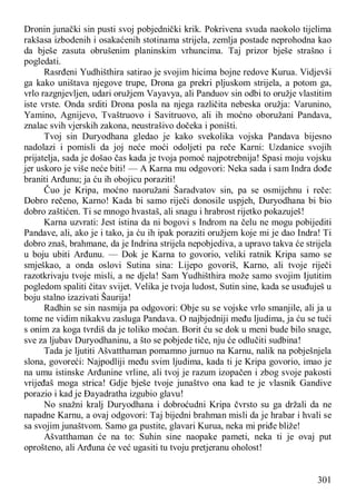 301
Dronin junački sin pusti svoj pobjednički krik. Pokrivena svuda naokolo tijelima
rakšasa izbodenih i osakaćenih stotinama strijela, zemlja postade neprohodna kao
da bješe zasuta obrušenim planinskim vrhuncima. Taj prizor bješe strašno i
pogledati.
Rasrđeni Yudhišthira satirao je svojim hicima bojne redove Kurua. Vidjevši
ga kako uništava njegove trupe, Drona ga prekri pljuskom strijela, a potom ga,
vrlo razgnjevljen, udari oružjem Vayavya, ali Panduov sin odbi to oružje vlastitim
iste vrste. Onda srditi Drona posla na njega različita nebeska oružja: Varunino,
Yamino, Agnijevo, Tvaštruovo i Savitruovo, ali ih moćno oboružani Pandava,
znalac svih vjerskih zakona, neustrašivo dočeka i poništi.
Tvoj sin Duryodhana gledao je kako svekolika vojska Pandava bijesno
nadolazi i pomisli da joj neće moći odoljeti pa reče Karni: Uzdanice svojih
prijatelja, sada je došao čas kada je tvoja pomoć najpotrebnija! Spasi moju vojsku
jer uskoro je više neće biti! — A Karna mu odgovori: Neka sada i sam Indra dođe
braniti Arđunu; ja ću ih obojicu poraziti!
Čuo je Kripa, moćno naoružani Šaradvatov sin, pa se osmijehnu i reče:
Dobro rečeno, Karno! Kada bi samo riječi donosile uspjeh, Duryodhana bi bio
dobro zaštićen. Ti se mnogo hvastaš, ali snagu i hrabrost rijetko pokazuješ!
Karna uzvrati: Jest istina da ni bogovi s Indrom na čelu ne mogu pobijediti
Pandave, ali, ako je i tako, ja ću ih ipak poraziti oružjem koje mi je dao Indra! Ti
dobro znaš, brahmane, da je Indrina strijela nepobjediva, a upravo takva će strijela
u boju ubiti Arđunu. — Dok je Karna to govorio, veliki ratnik Kripa samo se
smješkao, a onda oslovi Sutina sina: Lijepo govoriš, Karno, ali tvoje riječi
razotkrivaju tvoje misli, a ne djela! Sam Yudhišthira može samo svojim Ijutitim
pogledom spaliti čitav svijet. Velika je tvoja ludost, Sutin sine, kada se usuđuješ u
boju stalno izazivati Šaurija!
Radhin se sin nasmija pa odgovori: Obje su se vojske vrlo smanjile, ali ja u
tome ne vidim nikakvu zasluga Pandava. O najbjedniji među ljudima, ja ću se tući
s onim za koga tvrdiš da je toliko moćan. Borit ću se dok u meni bude bilo snage,
sve za ljubav Duryodhaninu, a što se pobjede tiče, nju će odlučiti sudbina!
Tada je ljutiti Ašvatthaman pomamno jurnuo na Karnu, nalik na pobješnjela
slona, govoreći: Najpodliji među svim ljudima, kada ti je Kripa govorio, imao je
na umu istinske Arđunine vrline, ali tvoj je razum izopačen i zbog svoje pakosti
vrijeđaš moga strica! Gdje bješe tvoje junaštvo ona kad te je vlasnik Gandive
porazio i kad je Đayadratha izgubio glavu!
No snažni kralj Duryodhana i dobroćudni Kripa čvrsto su ga držali da ne
napadne Karnu, a ovaj odgovori: Taj bijedni brahman misli da je hrabar i hvali se
sa svojim junaštvom. Samo ga pustite, glavari Kurua, neka mi priđe bliže!
Ašvatthaman će na to: Suhin sine naopake pameti, neka ti je ovaj put
oprošteno, ali Arđuna će već ugasiti tu tvoju pretjeranu oholost!
 