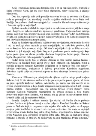 302
Kralj je umirivao raspaljena Dronina sina i on se napokon smiri. I učitelj je
Kripa oprostio Karni, jer mu srce bješe plemenito, narav staložena, a držanje
odmjereno.
Ono što je poslije svih ovih pokolja ostalo na životu od sve one sile Kurua
sada se prestrojilo i po naređenju svojih starješina oblikovalo čvrst bojni red.
Kralj je Duryodhana obodrio svoje pješake i rekao im: Ostavite svoje teško oružje
i donesite upaljene svjetiljke!
Pješaci su rado poslušali tu zapovijest, a na nebesima uzeše svjetljike u svoje
ruke i bogovi, a i nebeski mudraci, apsarasi, i gandharve. Vidjesmo kako odozgo
padaju svjetiljke pune miomirisna ulja koje su poslali bogovi vladari nad stranama
svijeta. Na svaka kola postaviše po pet sjajnih svjetiljaka, a na svakog slona po tri,
dok je svaki konj nosio samo po jednu.
Kada su Pandave spazili našu vojsku ovako osvijetljenu, oni učiniše isto što
i mi, i na svakoga slona metnuše po sedam svjetiljaka, na svaka kola po deset, dok
su na konjima bile samo po dvije. Od tisuću svjetiljaka koje su blistale svuda
uokolo i od još sjajnijih svjetiljaka bogova i gandharva punih mirisnog ulja koje
bjehu postavljene na zlatna postolja ukrašena draguljima, bojno polje, Bharato,
bijaše obasjano kao nebesa posuta zvijezdama.
Sudar dviju vojski bio je užasan. Arđuna je brzo satirao redove Kurua i
protivnički su kraljevi brzo gubili svoje čete. Mandrin sin Sahadeva bješe u
okršaju pogođen mnogim Karninim strijelama te je napustio boj. Sav ranjav i
izboden strijelama, malodušan i duboko povrijeđen Karninim pogrdama,
Sahadeva izgubi volju za životom i pope se na kola slavnoga Đanameđaye, princa
Panćala.
Vasudeva i Dhananđaya primijetiše da njihova vojska ustupa pred kraljem
Šalyom, koji bi bio ukrasom svakome boju, pa se zaputiše prema njemu, ali im se
na putu ispriječi kraljević rakšasa, Alambuša, pa nasrnu na njih vozeći se na
svojim izvrsnim kolima u koja bijaše upregnuto osam pastuha, uz njih još i pisaće
strašna izgleda i podjednakih lica. Na kolima krvavo crveni stjegovi bjehu
ukrašeni cvjetnim vijencima načinjenima od crnoga gvozda a kola bijahu
prekrivena medvjeđim kožama. Na barjaku mu je čučao lešinar pjegavih krila i
krupnih očiju koji je neprestano kričao.
Između čovjeka i rakšase nastade ljut okršaj, ali Partha ubrzo probode
rakšasu četirima strijelama i ovaj u strahu pobježe. Rasrđeni Subalin sin Šakuni
jurnu na Nakulu koji je razgonio tvoju vojsku. Oni udariše jedan na drugoga,
obojica ljutiti i odlučni da uzmu život svojemu protivniku. Do kraja su napinjali
svoje lukove i tada, kralju, tvoj zet u silnoj žestini, smješkajući se čitavo vrijeme,
probi Nakulina prsa pernatom strijelom oštra vrha. Obojici su razbijeni oklopi
popadali i obojicu ih obli krv pa nalikovahu na dva prekrasna drveta kimšuka,15
15
Kimšuka je drvo Butea frondosa s krasnim cvatom.
 