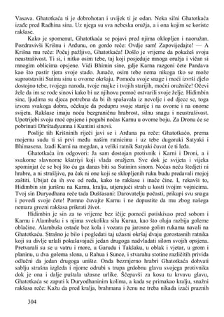 304
Vasava. Ghatotkaća ti je dobrohotan i uvijek ti je odan. Neka silni Ghatotkaća
izađe pred Radhina sina. Uz njega su sva nebeska oružja, a i ona kojim se koriste
rakšase.
Kako je spomenut, Ghatotkaća se pojavi pred njima oklopljen i naoružan.
Pozdravivši Krišnu i Arđunu, on gordo reče: Ovdje sam! Zapovijedajte! — A
Krišna mu reče: Počuj pažljivo, Ghatotkaća! Došlo je vrijeme da pokažeš svoju
neustrašivost. Ti si, i nitko osim tebe, taj koji posjeduje mnoga oružja i vičan si
mnogim oblicima opsjene. Vidi Bhimin sine, gdje Karna razgoni čete Pandava
kao što pastir tjera svoje stado. Junače, osim tebe nema nikoga tko se može
suprotstaviti Sutinu sinu u ovome okršaju. Pomoću svoje snage i moći izvrši djelo
dostojno tebe, tvojega naroda, tvoje majke i tvojih starijih, moćni oružniče! Očevi
žele da im se rode sinovi kako bi uz njihovu pomoć ostvarili svoje želje. Hidimbin
sine, ljudima su djeca potrebna da bi ih spašavala iz nevolje i od djece se, toga
izvora svakoga dobra, očekuje da podupru svoje starije i na ovome i na onome
svijetu. Rakšase imaju noću bezgraničnu hrabrost, silnu snagu i neustrašivost.
Upotrijebi svoju moć opsjene i pogubi noćas Karnu u ovome boju. Za Dronu će se
pobrinuti Dhrštadyumna i Kuntini sinovi.
Poslije tih Krišninih riječi javi se i Arđuna pa reče: Ghatotkaćo, prema
mojemu sudu ti si prvi među našim ratnicima i uz tebe dugoruki Satyaki i
Bhimasena. Izađi Karni na megdan, a veliki ratnik Satyaki čuvat će ti leđa.
Ghatotkaća im odgovori: Ja sam dostojan protivnik i Karni i Droni, a i
svakome slavnome kšatriyi koji vlada oružjem. Sve dok je svijeta i vijeka
spominjat će se boj što ću ga danas biti sa Sutinim sinom. Noćas neću štedjeti ni
hrabre, a ni strašljive, pa čak ni one koji se sklopljenih ruku budu predavali mojoj
zaštiti. Ubijat ću ih sve od reda, kako to rakšase i inače čine. I, rekavši to,
Hidimbin sin jurišnu na Karnu, kralju, utjerujući strah u kosti tvojim vojnicima.
Tvoj sin Duryodhana reče tada Duššasani: Darovatelju počasti, prikupi svu snagu
i povedi svoje čete! Pomno čuvajte Karnu i ne dopustite da mu zbog našega
nemara grozni rakšasa prikrati život.
Hidimbin je sin za to vrijeme bez ičije pomoći potiskivao pred sobom i
Karnu i Alambušu i s njima svekoliku silu Kurua, kao što oluja razbija goleme
oblačine. Alambuša ostade bez kola i vozara pa jarosno golim rukama navali na
Ghatotkaću. Strašno je bilo i pogledati taj užasni okršaj dvaju gorostasnih ratnika
koji su divlje urlali pokušavajući jedan drugoga nadvladati silom svojih opsjena.
Pretvarali su se u vatru i more, u Garudu i Takšaku, u oblak i vjetar, u grom i
planinu, u dva golema slona, u Rahua i Sunce, i stvarahu stotine različitih privida
odlučni da jedan drugoga unište. Onda bezmjerno hrabri Ghatotkaća dohvati
sablju strašna izgleda i njome odrubi s trupa grdobnu glavu svojega protivnika
dok je ona i dalje puštala užasne urlike. Ščepavši za kosu tu krvavu glavu,
Ghatotkaća se zaputi k Duryodhaninim kolima, a kada se primakao kralju, snažni
rakšasa reče: Kažu da pred kralja, brahmana i ženu ne treba nikada izaći praznih
 