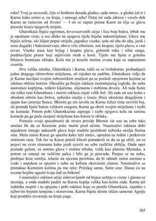 305
ruku! Tvoj je saveznik, čiju si hrabrost dosada gledao, sada mrtav, a gledat ćeš ti i
Karnu kako umire a, na kraju, i samoga sebe! Ostaj mi sada zdravo i veselo dok
Karnu ne rastavim od života! — I on se zaputi prema Karni na čiju se glavu
prosuše tisuće njegovih strijela.
Ghatotkaća bijaše ogroman, krvavocrvenih očiju i lica boje bakra, trbuh mu
je opušteno visio, a sve dlake na njegovu tijelu bijahu nakostriješene. Glava mu
bijaše zelena, uši šiljate poput strijela, jagodice visoke, usta od uha do uha, jezik i
usne dugački i bakrenocrveni, obrve vrlo izbočene, nos krupan, tijelo plavo, a vrat
crven. Visoka stasa kao brijeg i krupne glave, golemih ruku i silne snage,
predstavljaše prizor koji utjerivaše strah u kosti. Tijelo mu bješe u golemu
blistavu brončanu oklopu. Kola mu je krasilo stotinu zvona koja su neprestano
zvonila.
Dva velika ratnika, Ghatotkaća i Karna, tukli su se tvrdokorno, probadajući
jedan drugoga oštrovrhim strijelama, ali nijedan ne zadrhta. Ghatotkaća vidje da
je Karna naciljao svojim nebesničkim oružjem pa se posluži opsjenom kojima se
rakšase obično koriste. Okružiše ga brojni rakšase zastrašujućeg izgleda, do zuba
naoružani kopljima, teškim kijačama, stijenama i stablima drveća. Ali tada Sutin
sin teško rani Ghatotkaću i moćni rakšasa osjeti velik bol. Ali tada on uze kolut s
obodom oštrim kao britva, nebesko oružje s tisuću žbica ukrašeno draguljima i
sjajno kao jutarnje Sunce. Bhimin ga sin zavitla na Karnu želeći time završiti boj,
ali premda bješe bačen velikom snagom, Karna ga obori svojim strijelama i razbi
na komade. Potom pobi Ghatotkaćinu zapregu i razbi njegova kola na stotinu
komada pa ga poče zasipati strijelama kao kišom iz oblaka.
Pomoću svoje sposobnosti da stvara privide Bhimin sin uze na sebe tako
strašan lik da se Kuruima poče mutiti pred očima. Neustrašivi rakšasa dobi
najednom mnogo nakaznih glava koje stadoše proždirati nebeska oružja Sutina
sina. Malo zatim Kurui ga spaziše kako leži mrtav, opružen na ledini i prekriven
stotinom rana. Tek što su Kurui počeli klicati ponadavši se da su ga ubili, on se
pojavi na svim stranama kako jezdi uzevši na sebe različita obličja. Onda opet
postade golem, sa stotinu glava i stotinu trbuha, velik kao planina Mainaka, a
potom se smanji na veličinu palca i bilo ga je posvuda. Penjao se na nebo,
probijao kroz zemlju, izlazio na njezinu površinu, da bi odmah zatim zaronio u
vodu i napokon se spustio s neba na kolima okovanim zlatom. Neustrašivo se
primakao Karninim kolima pa mu reče: Pričekaj samo, Sutin sine. Danas ću na
ovome bojištu ugasiti tvoju žeđ za bitkom!
I neumoljivi rakšasa očiju zakrvavljenih od bijesa uzletje u visine i glasno se
nasmija, a onda stadoše padati na Karnu koplja velika kao kolna ruda. Karna još
izdaleka rasprši i tu opsjenu i pobi rakšase koje su pratile Ghatotkaću, zajedno s
njihovim bojnim konjima i slonovima. Karna bijaše doista sličan samome Agniju
koji proždire stvorenja na kraju yuge.
 