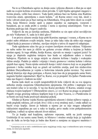 306
Na to se Ghatotkaća ugrize za donju usnu i pljesnu dlanom o dlan pa se opet
nađe na svojim kolima stvorenim silom privida. U njih bijahu upregnuti magarci s
licima pisača, veliki kao slonovi. Tada ljutiti rakšasa baci na Sutina sina Rudrinu
tvorevinu ašani, opremljenu s osam koluta,17
ali Karna ostavi svoj luk, skoči s
kola i uhvati ašani pa je baci natrag na Ghatotkaću. Ovaj pak hitro skoči sa svojih
kola, koja blistavo oružje spali u pepeo zajedno sa zapregom, vozarom i
barjakom, pa se onda probi u zemlju i nesta u njezinoj unutrašnjosti. Tom se
Karninu podvigu čak i bogovi zadiviše.
Vidjevši da mu je čarolija uništena, Hidimbin se sin opet učini nevidljivim
pa reče Vaikartani: E, sada ću ti doći glave!
I on prizva užasno oružje koje pobi Karninu zapregu i vozara, a Karna na to
prekri nebo oblakom svojih strijela. Imao je tako laku ruku da nitko nije mogao
vidjeti kada je posezao u tobolac, stavljao strijele u tetivu ili naperivši odapinjao.
Tada ugledasmo užas što ga je svojom čarolijom stvorio rakšasa. Vidjesmo
na nebu nešto što nam je sličilo na goleme crvene oblake u kojima je buktio
strašan oganj. Iz toga oblaka, kralju Kurua, sijevale su munje i ognjeni jezici! Iz
njega je dopirala zaglušna tutnjava kao kada se odjednom udara o tisuću
bubnjeva. Pljuštale su iz njega strijele sa zlatnim krilima i koplja i svakojako
slično oružje. Padalo je odatle i stijenje i tisuće gromova i stotine koluta i oštrica
sjajnih kao oganj. Nasta njiska umirućih konja i tulež slonova koji su se pogođeni
gromom i krika ratnika koji su ginuli od različita oružja, pod tim strahovitim
daždom Duryodhanina je vojska u bolovima teturala preko ravnice. Taj surovi
pokolj kšatriya nije dugo potrajao, a Kurui, koje kao da je proganjala sama Smrt,
nagnuše bježati zapomažući: Bjež' te, Kurui, sve je propalo! Za ljubav Pandavama
tuku nas bogovi s Indrom na čelu!
Karna tada skoči sa svojih neupotrebljivih kola vidjevši da su sva njegova
nebeska oružja osujećena Ghatotkaćinim opsjenama. On pribra i napregne svoj
um tražeći izlaz iz te nevolje. U taj čas Kurui povikaše: O Karno, smakni ovoga
rakšasu tvojim kopljem! I Dhrtaraštrini sinovi, a i svi Kurui na pragu su propasti!
Pogubi ovoga groznog rakšasu kopljem koje ti je dao Vasava, a s Pandavama će
se boriti oni koji budu preživjeli današnji pokolj.
Gledao je Karna vojsku Kurua zgromljenu užasom i slušao njihove vapaje, a
onda pogleda rakšasu, još uvijek živa i čila u ovoj strašnoj noći, i onda odluči se
baciti svoje koplje. Jarost je buktala u njemu jer se nije mogao oduprijeti
rakšasinim napadima pa uze u ruke to koplje, prvo među svim pobjedonosnim
kopljima, i odluči se njime oduzeti život rakšasi.
To je koplje nad kopljima, opleteno vrpcama, nalik na jezik samoga
Uništitelja ili na sestru same Smrti, to blistavo i strašno oružje koje je izgledalo
kao da žeđa za krvlju koje je Indra dao Karni u zamjenu za njegove naušnice i
17
Vjerojatnije je da se radi o simboličnome opisu magijskoga oružja, nego o mehaničkome opisu stvarnoga
oružja, no izrazi jesu zagonetni.
 