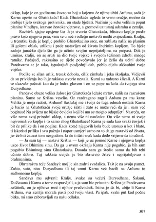 307
oklop, koje je on godinama čuvao za boj u kojemu će njime ubiti Arđunu, sada je
Karna uperio na Ghatotkaću! Kada Ghatotkaća ugleda to vrsno oružje, moćno da
probije tijelo svakoga protivnika, on stade bježati. Načinio je sebe velikim poput
planine Vindhya, izazvao žestoke vjetrove, a gromovi uz tutanj udarahu o zemIju.
Razbivši sjajne opsjene što ih je stvorio Ghatotkaća, blistavo koplje prođe
pravo kroz njegova prsa, vinu se u noć i odletje nestavši među zvijezdama. Kralju,
u trenutku kada je koplje probilo Ghatotkaćino srce, on zablista nalik na planinu
ili golemi oblak, urliknu i pade rastavljen od života Indrinim kopljem. To bješe
zadnje junačko djelo što ga je učinio svojim neprijateljima na propast. Dok je
umirao, kralju, on se sruši na dio tvoje vojske i svojom težinom zdrobi mnoge
ratnike. Padajući, rakšasino se tijelo povećavalo jer je želio da učini dobro
Pandavama te je tako, ispuštajući posljednji dah, pobio cijelu akšauhini tvoje
vojske.
Podiže se silan urlik, tresak doboša, cilik cimbala i jeka školjaka. Vidjevši
da su priviđenja što ih je rakšasa stvorio nestala, Kurui su radosno klicali. A Karni
se ukazaše počasti kao da je Indra glavom i on se pope na kola do tvojega sina
Duryodhane.
Pandave obuze velika žalost jer Ghatotkaća ležaše mrtav, nalik na razrušenu
planinu. Samo se Krišna veselio. On razdragano zagrli Arđunu pa mu kaza:
Velika je moja radost, Arđuno! Saslušaj me i tvoja će tuga odmah nestati: Karna
je bacio na Ghatotkaću svoje oružje šakti i zato se može reći da je i sam već
poginuo! Na svijetu ne bijaše čovjeka koji bi mu se mogao oduprijeti. Nasreću, on
više nema svoj prirodni oklop, a nema više ni naušnice. On više nema ni svoje
nepromašivo koplje i to samo zbog Ghatotkaće! Karna je sada kao svaki čovjek i
bit će prilike da i on pogine. Kada kotač njegovih kola bude utonuo u kot i blato,
ti iskoristi priliku i svu pažnju i napor usmjeri samo na to da ga rastaviš od života,
jer će biti zauzet tom nezgodom. Ja ću ti dati znak kada dođe vrijeme da to učiniš.
— Ja sam taj — nastavi Krišna — koji je uz pomoć Karne i njegova koplja
uzeo život Bhiminu sinu. Da ga u ovom okršaju Karna nije pogubio, ja bih sam
pogubio Bhiminog sina Ghatotkaću. Dosada sam ga štedio samo da bih tebi
učinio dobro. Taj rakšasa uvijek je bio skrnavio žrtve i neprijateljevao s
brahmanima.
Dhrtaraštra reče Sanđayi: moj je sin zadrti svađalica. Tašt je na svoju pamet.
Zašto, suto, nisu Duryodhana ili taj umni Karna već bacili na Arđunu to
sudbonosno koplje.
Sanđaya mu odvrati: Kralju, svake su večeri Duryodhana, Šakuni,
Duššasana i Karna o tome raspravljali, a ja sam bio prisutan. Krišna je Pandavama
zaštitnik, on je njihova moć i njihov predvodnik. Istina je da bi, ubije li Karna
Arđunu, sva zemlja morala pasti pod tvoju vlast. Pa ipak, svaki put kad počne
bitka, mi smo zaboravljali na našu odluku.
 