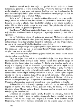 308
Sanđaya nastavi svoje kazivanje: I tigroliki Satyaki čija je hrabrost
nenadmašna postavio je to isto pitanje Krišni, a Vasudeva mu odgovori: Prvače
među ratnicima, ja sam svaki put omamio Radhina sina i on je zaboravljao da
mora baciti to koplje i ubiti njime Arđunu. Nisam imao sna ni pokoja sve dok ne
uklonih tu opasnost koja je prijetila Arđuni.
Kada te noći od Karnine ruke pogibe rakšasa Ghatotkaća, sva tvoja vojska,
kralju, kliknu od radosti i u taj mrkli noćni čas oni nemilice navališe na vojsku
Pandava i počeše je ubijati. Kralj Yudhišthira gledao je to i obuze ga žalost i
oslovi Bhimu: Moćni viteže, odupri se ovoj navali Dhrtaraštrine sile. Otkada je
poginuo Hidimbin sin, ja sam sav pomućen.
Snuždenoga Yudhišthiru spazio je Krišna pa mu reče ovako: Kuntin sine, ne
daj žalosti da te obhrva! Budeš li se prepustio tugovanju, naša će pobjeda biti u
opasnosti.
Na to Yudhišthira obrisa oči rukama pa odgovori: Moćnoruki, nije meni
poznat uzvišeni put dužnosti, ali mi je na umu da onoga tko zaboravi učinjene mu
usluge snalaze posljedice teške kao da je ubio brahmana. Dok smo živjeli u šumi,
taj nam je isti plemeniti Hidimbin sin učinio mnoga dobra.
Zaista, učinio je mnoga zadivljujuća junačka djela, samo da bi meni ugodio.
Bio mi je odan i volio me je, a i ja sam njega! Junače Vrišnija, izagaram od žalosti
za njim i zato sam se sneveselio!
I Yudhišthira se žurno zaputi tamo gdje se vidio Karna kako s lukom u ruci
silovito puše u svoju školjku.
Ta je noć trajala devet sati, ali se njima činilo da joj nema kraja. Dok su se
tako međusobno sakatili i ubijali, dođe i ponoć i san im teško pritisnu oči pa se
kšatrije osjetiše bezvoljnima i neveselima. Ne bijaše više dovoljno oružja ni u
tvojoj ni u njegovoj vojsci, ali skromni i krjepki vojnici još su se uvijek držali
dužnosti svojega staleža i nisu napuštali svoje mjesto. Neki su se ipak, obnevidjeli
od umora, spuštali na zemlju odloživši svoje oružje, a neki klonuše na leđima
slonova ili na kolima ili pak na konjskim leđima. A bilo je i takvih koji su zaspale
ratnike slali na put u Yaminu kuću. Drugi su spavali sanjajući, i lišeni osjetila,
ubijali sebe ili svoje drugove misleći da su im svi neprijatelji. Doista, i takvi su se
borili u ovome jezivom boju i iz njihovih su se usta mogli čuti svakakvi poklici.
Mnogi su, ošamućeni od sanjivosti, poginuli a da i nisu znali šta im se događa.
Arđuna vidje u kakvu je stanju vojska pa povika: Od sna ste obnevidjeli i od
napora se iscrpli! Ako vam je volja, počinite ovdje, na bojištu, i vi i vaše
životinje, a kada Mjesec izađe, o Kurui i Pandave, možete se opet boriti i sebi
osvojiti mjesto na nebesima!
Svekolika se izmučena vojska spusti, Bharato, da prilegne, hvaleći te
dobronamjerne riječi. I tvoja se vojska obradovala, kralju, radujući se snu i
odmoru, i svi su od svega srca blagosiljali Arđunu. Čim izrekoše svoje
blagoslove, veliki ratnici zašutješe i klonuše neki na konjska leđa, neki na pod
 