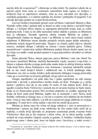 30
najviše drže do svayamvare54
i običavaju se tako ženiti. No mudraci rekoše da se
najviše cijeni žena oteta sa svečanosti samoizbora kada izginu svi kraljevi i
kraljevići koji se suprotstave otimaču. Zato ja, evo, odvodim ove djevojke, o
zemaljski gospodari, a vi udarite najbolje što možete i pobijedite ili poginite! I on
odvede djevojke jezdeći na svojim brzim kolima.
Izazvani kraljevi poustajaše grizući usne od bijesa i udarajući dlanom o dlan.
Nastade velika strka i galama dok su bacali sa sebe svoje ukrase i navlačili bojne
oklope, a i kočijaši ubrzo stigoše sa zapregama plemenitih konja, koje su vukle
prekrasna kola. I tako se do zuba naoružani ratnici dadoše u potjeru za Bhišmom
koji je odstupao. Nastade ogorčeni okršaj između Bhišme na jednoj i
mnogobrojnih vladara na drugoj strani i na Bhišmu se sruči deset tisuća strijela
odjednom. S Bhišmine strane također poletješe strijele poput dažda nebeskog i
poobaraše strijele njegovih protivnika. Njegove su strijele sjekle lukove, obarale
zastave, razbijale oklope i otkidale na stotine i tisuće ljudskih glava. Tolikoj
neustrašivosti i strahovitoj vještini Bhišminoj stadoše klicati okolni ratnici jer on
ih u boju sve nadbi i onda produži putom k svojoj prijestolnici odvodeći sa sobom
djevojke.
Samo jakoruki Šalva, obuzet gnjevom, pozva Bhišmu i reče mu: Stani! Na
taj izazov namršteni Bhišma, tlačitelj dušmanskih vojski, zaustavi svoja kola i s
lukom u rukama dočeka svojega protivnika onako kako to običaji kšatriya nalažu.
Tada kralj Šalva obasu Šantanuova sina stotinama i tisućama lakokrilih strijela
dok su mu ostali kraljevi klicali i odobravali mu. A čelnik ljudskoga roda,
Šantanuov sin, lati se oružja Aindra i pobi plemenite ždrijepce svojega protivnika
i tako ga u ovom boju za nevjeste pobijedi, ali ga ostavi na životu.
Gangin nepobjedivi sin pobi tako bez i jedne ogrebotine na sebi mnoge
protivnike i dovede u prijestolnicu kćerke kralja od Kaši. Postupao je s njima
nježno i pažljivo, kao da su mu snahe ili sestre ili čak rođene kćeri. Želio je
ugoditi svojemu bratu Vićitraviryi i ponudi mu tri nevjeste kojima ne bješe mane.
Kada su uz Satyavatinu pomoć bile završene pripreme za svadbu, najstarija kći
kralja od Kaši stade pred Bhišmu, ljupko mu se nasmiješi i reče: Šalva, kralj
Saubhe, izabranik je mojega srca, a i on me u svojemu srcu odabrao da mu budem
žena. I moj je otac tako odlučio, a ja bih na svayamvari njega odabrala za svojega
gospodara. Ti znaš što ti vrlina nalaže i zato čini što misliš da je pravo.
Bhišma je doista znao što vrlina od njega zahtijeva i zato se posavjetova s
brahmanima i potom joj dade svoje odobrenje da čini onako kako misli da je
najbolje, a ostale dvije djevojke uz propisane ceremonije preda svojemu bratu
Vićitraviryi. Brat mu je bio umjeren i sklon vrlini, ali se ubrzo poslije svadbe
uzoholi na svoju mladost i ljepotu i preda se grijehu. A Ambika i Ambalika bijahu
predivnoga stasa i zlatne puti, kosa im bijaše crna i kovrčava, a nokti crveni i
54
Svayamvara je "samoizbor" muža, pri kojemu kraljevna bira između prosaca, a oni se pritom mogu i
natjecati u junaštvu, npr. u strijeljanju iz luka.
 