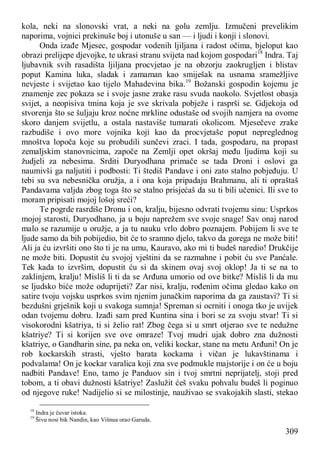 309
kola, neki na slonovski vrat, a neki na golu zemlju. Izmučeni prevelikim
naporima, vojnici prekinuše boj i utonuše u san — i ljudi i konji i slonovi.
Onda izađe Mjesec, gospodar vodenih ljiljana i radost očima, bjeloput kao
obrazi prelijepe djevojke, te ukrasi stranu svijeta nad kojom gospodari18
Indra. Taj
ljubavnik svih rasadišta ljiljana procvjetao je na obzorju zaokrugljen i blistav
poput Kamina luka, sladak i zamaman kao smiješak na usnama sramežljive
nevjeste i svijetao kao tijelo Mahadevina bika.19
Božanski gospodin kojemu je
znamenje zec pokaza se i svoje jasne zrake rasu svuda naokolo. Svjetlost obasja
svijet, a neopisiva tmina koja je sve skrivala pobježe i rasprši se. Gdjekoja od
stvorenja što se šuljaju kroz noćne mrkline odustaše od svojih namjera na ovome
skoro danjem svijetlu, a ostala nastaviše tumarati okolicom. Mjesečeve zrake
razbudiše i ovo more vojnika koji kao da procvjetaše poput nepreglednog
mnoštva lopoča koje su probudili sunčevi zraci. I tada, gospodaru, na propast
zemaljskim stanovnicima, započe na Zemlji opet okršaj među ljudima koji su
žudjeli za nebesima. Srditi Duryodhana primače se tada Droni i oslovi ga
naumivši ga naljutiti i podbosti: Ti štediš Pandave i oni zato stalno pobjeđuju. U
tebi su sva nebesnička oružja, a i ona koja pripadaju Brahmanu, ali ti opraštaš
Pandavama valjda zbog toga što se stalno prisjećaš da su ti bili učenici. Ili sve to
moram pripisati mojoj lošoj sreći?
Te pogrde rasrdiše Dronu i on, kralju, bijesno odvrati tvojemu sinu: Usprkos
mojoj starosti, Duryodhano, ja u boju naprežem sve svoje snage! Sav onaj narod
malo se razumije u oružje, a ja tu nauku vrlo dobro poznajem. Pobijem li sve te
ljude samo da bih pobijedio, bit će to sramno djelo, takvo da gorega ne može biti!
Ali ja ću izvršiti ono što ti je na umu, Kauravo, ako mi ti budeš naredio! Drukčije
ne može biti. Dopustit ću svojoj vještini da se razmahne i pobit ću sve Panćale.
Tek kada to izvršim, dopustit ću si da skinem ovaj svoj oklop! Ja ti se na to
zaklinjem, kralju! Misliš li ti da se Arđuna umorio od ove bitke? Misliš li da mu
se ljudsko biće može oduprijeti? Zar nisi, kralju, rođenim očima gledao kako on
satire tvoju vojsku usprkos svim njenim junačkim naporima da ga zaustavi? Ti si
bezdušni grješnik koji u svakoga sumnja! Spreman si ocrniti i onoga tko je uvijek
odan tvojemu dobru. Izađi sam pred Kuntina sina i bori se za svoju stvar! Ti si
visokorodni kšatriya, ti si želio rat! Zbog čega si u smrt otjerao sve te nedužne
kšatriye? Ti si korijen sve ove omraze! Tvoj mudri ujak dobro zna dužnosti
kšatriye, o Gandharin sine, pa neka on, veliki kockar, stane na metu Arđuni! On je
rob kockarskih strasti, vješto barata kockama i vičan je lukavštinama i
podvalama! On je kockar varalica koji zna sve podmukle majstorije i on će u boju
nadbiti Pandave! Eno, tamo je Panduov sin i tvoj smrtni neprijatelj, stoji pred
tobom, a ti obavi dužnosti kšatriye! Zaslužit ćeš svaku pohvalu budeš li poginuo
od njegove ruke! Nadijelio si se milostinje, nauživao se svakojakih slasti, stekao
18
Indra je čuvar istoka.
19
Šivu nosi bik Nandin, kao Višnua orao Garuda.
 