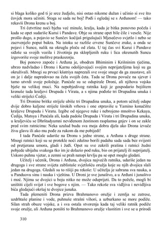 310
si blaga koliko god ti je srce žudjelo, nisi ostao nikome dužan i učinio si sve što
čovjek mora učiniti. Stoga se sada ne boj! Pođi i ogledaj se s Arđunom! — tako
rekavši Drona krenu u boj.
Tri četvrtine noći bjehu već minule, kralju, kada je bitka ponovno počela i
kada se opet sudariše Kurui i Pandave. Obje su strane opet bile čile i vesele. Nije
prošlo dugo, a pojavio se Sunčev kočijaš prigušujući Mjesečevo svjetlo i nebo se
zacrvenjelo poput bakra. Na istoku se razliše crvene Sunčeve zrake, a onda se
pojavi i Sunce, nalik na okruglu ploču od zlata. U taj čas svi Kurui i Pandave
siđoše sa svojih vozila i životinja pa sklopljenih ruku i lica okrenutih Suncu
izgovoriše svoje molitve praskozorju.
Boj ponovo započe i Arđuna je, obodren Bhiminim i Krišninim rječima,
ubrzo nadvladao i Dronu i Karnu odolijevajući svojim neprijateljima koji su ga
okruživali. Mnogi su prvaci kšatriya naprezali sve svoje snage da ga zaustave, ali
on je i dalje napredovao na čelu svojih četa. Tada se Drona povuče na sjever i
tamo utvrdi svoje položaje. Panćale su se odupirale Droni, ali njihova vojska
bješe na velikoj muci. Na nepobjedivog ratnika koji je gospodario bojištem
krenuše tada kraljevi Drupada i Virata, a s njima pođoše tri Drupadina unuka i
veliki strijelci Ćediji.
Tri Dronine britke strijele ubiše tri Drupadina unuka, a potom učitelj odape
dvije dobro kaljene strijele širokih vrhova i one otpraviše u Yamino konačište
kraljeve Drupadu i Viratu. Izgibe od njegove ruke i nebrojeno mnoštvo Kekaya,
Ćedija, Matsya i Panćala ali, kada padoše Drupada i Virata i tri Drupadina unuka,
u kraljeviću se Dhrštadyumni neviđenom žestinom rasplamsa gnjev i on se zakle
pred svim ratnicima: Neka uzalud budu sva moja dobra djela ako Drona izvuče
živu glavu ili ako mu pođe za rukom da me pobijedi!
I tada Panćale udariše na Dronu s jedne strane, a Arđuna s druge strane.
Mnogi ratnici koji su se protekle noći zdušno borili padahu sada sada bez svijesti
od pretjerana umora, gladi i žeđi. Opet su sve zakrili prašina i ratnici žudni
pobjede ubijahu svakoga tko im je dolazio pod ruku, bio on prijatelj ili neprijatelj.
Uskoro puhnu vjetar, a zemni se prah natopi krvlju pa se opet moglo gledati.
Učitelj i učenik, Drona i Arđuna, dvojica najvećih ratnika, udariše jedan na
drugoga i sve strane svijeta zablistaše svjetlošću oružja koje su njih dvojica slali
jedan na drugoga. Gledali su to rišiji pa rekoše: U učitelju je sabrana sva nauka, a
u Panduovu sinu i nauka i vještina. U Droni je sve junaštvo, a u Arđuni i junaštvo
i moć. Njima se dvojici u boju nitko ne može oduprijeti. Da to požele, mogli bi
uništiti cijeli svijet i sve bogove s njim. — Tako rekoše sva vidljiva i nevidljiva
bića gledajući okršaj te dvojice junaka.
Tada plemeniti Drona prizva Brahmanovo oružje i zemlja se zatrese,
uzdrhtaše planine i vode, puhnuše strašni vihori, a uzburkano se more podiže.
Silan strah obuze vojske, a i sva ostala stvorenja kada taj veliki ratnik podiže
svoje oružje, ali Arđuna poništi to Brahmanovo oružje vlastitim i sve se u prirodi
 