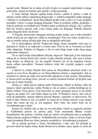 311
namah umiri. Budući da ni jedan od njih dvojice ne mogaše nadavladati svojega
protivnika, započe na bojištu opći pokolj i velika pomutnja.
U tome okršaju Satyaki ugleda kralja Kurua i pohrli k njemu, a tada se
obojica sjetiše njihova dječačkog drugovanja i s radošću pogledaše jedan drugoga
i obojica se osmijehnuše. Kralj Duryodhana prokle tada u sebi sve svoje naopake
postupke i oslovi svojega dragoga prijatelja: Neka je prokleta srdžba, prijatelju, i
neka je prokleta osvetoljubivost! Prokleti neka su kšatriyski običaji, sila i vještina
kad nas dvojica perimo sada svoje oružje jedan na drugoga! Nekada bijasmo
jedan drugome draži od života!
A Satyaki, poznavalac mnogoga moćnog oružja, kralju, uze u ruku nekoliko
oštrih strijela pa mu odgovori i dalje se osmjehujući: Nije ovo sabor, kraljeviću, a
nije ni stanište našeg učitelja gdje smo se zajednički zabavljali.
Na to Duryodhana odvrati: Poglavaru Šinija, kamo nestadoše naše igre iz
djetinjstva? Kako li se nađosmo u ovome ratu? Čini se da se Vremenu ne može
ništa oduprijeti. Žudimo za blagom, a što će nam blago kada ovdje zbog njega
međusobno ubijamo?
Na te riječi kralja Duryodhane Satyaki odgovori: Oduvijek je bio kšatriyski
običaj da se moraju boriti čak i protiv svojih vlastitih učitelja. Ako sam ti doista
drag, kralju, ne oklijevaj, već me pogubi! Pomoći ćeš mi da dospijem onamo
kamo odlaze pravednici. Nemam nikakve želje biti svjedok propasti svojih
prijatelja!
I rekavši to, kralju Satyaki hitro jurnu na Duryodhanu prezirući strah i ne
mareći za svoj život. Sasjekao je sve Duryodhanine strijele, a naposljetku i luk sa
strijelom na njemu pa onda zasu protivnika pljuskom svojih strijela. Duryodhana
je morao preći na druga kola i povući se mučen žestokim bolima od brojnih rana
koje mu je nanio Satyaki.
Drona je i dalje pravio pokolj među Panćalama. Mudri je Krišna vidio da
njegove stijele ugrožavaju vojsku Pandava i da se ratnici u strahu kolebaju pa se
obrati Arđuni: Ovaj glavar svih bojovnika ne može pretrpjeti poraz ni od samih
bogova, pa makar im i sam Indra stajao na čelu. O Panduovi sinovi, ako vam je
stalo da pobijedite, morate odbaciti pravila dharme i poslužiti se lukavstvom. Ne
bude li tako, Drona će nas sve pobiti. Ja znam da će Drona ostaviti svoje oružje
samo ako sazna da mu je sin poginuo. Zato neka mu netko kaže da je
Ašvatthaman pao u boju!
Kuntin sin Arđuna nije se dao na ovo privoljeti. Ostali se suglasiše premda
je Yudhišthira pristao na jedvite jade. Tada moćnoruki Bhima svojim
buzdohanom ubi golema i strašna slona po imenu Ašvatthaman koji je pripadao
Indravarmanu, poglavici Malava, Yudhišthirinih saveznika. Onda se on kroz bojni
metež primaknu Droni pa viknu, pomalo sramežljivo: Ašvatthaman je poginuo!
On je pritom govorio o slonu Ašvatthamanu i tako reče laž premda je
govorio nešto što bijaše istina. Kada Drona ču tu strašnu vijest, njemu se učini da
 
