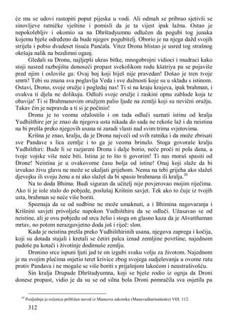 312
će mu se udovi rastopiti poput pijeska u vodi. Ali odmah se pribrao sjetivši se
sinovljeve ratničke vještine i pomisli da je ta vijest ipak lažna. Ostao je
nepokolebljiv i okomio sa na Dhrštadyumnu odlučen da pogubi tog junaka
kojemu bješe određeno da bude njegov pogubitelj. Oborio je na njega dažd svojih
strijela i pobio dvadeset tisuća Panćala. Vitez Drona blistao je usred tog strašnog
okršaja nalik na bezdimni oganj.
Gledali su Dronu, najljepši ukras bitke, mnogobrojni vidioci i mudraci kako
stoji nasred razbojišta donoseći propast svekolikom rodu kšatriya pa se pojaviše
pred njim i osloviše ga: Ovaj boj koji biješ nije pravedan! Došao je tren tvoje
smrti! Tebi su znana sva poglavlja Veda i sve dužnosti koje su u skladu s istinom.
Ostavi, Drono, svoje oružje i pogledaj nas! Ti si na kraju krajeva, ipak brahman, i
ovakva ti djela ne dolikuju. Odloži svoje oružje i raskini opnu zablude koja te
obavija! Ti si Brahmanovim oružjem palio ljude na zemlji koji su nevični oružju.
Takav čin je nepravda a ti si je počinio!
Dronu je to veoma ožalostilo i on tada odluči saznati istinu od kralja
Yudhišthire jer je znao da njegova usta nikada do sada ne rekoše laž i da neistina
na bi prešla preko njegovih usana ni zaradi vlasti nad svim trima svjetovima.
Krišna je znao, kralju, da je Drona najveći od svih ratnika i da može zbrisati
sve Pandave s lica zemlje i to ga je veoma brinulo. Stoga govoraše kralju
Yudhišthiri: Bude li se razjareni Drona i dalje borio, neće proći ni pola dana, a
tvoje vojske više neće biti. Istina je to što ti govorim! Ti nas moraš spasiti od
Drone! Neistina je u ovakovome času bolja od istine! Onaj koji slaže da bi
izvukao živu glavu ne može se ukaljati grijehom. Nema na tebi grijeha ako slažeš
djevojku ili svoju ženu a ni ako slažeš da bi spasio brahmana ili kralja.20
Na to doda Bhima: Budi siguran da učitelj nije povjerovao mojim riječima.
Ako ti je iole stalo do pobjede, poslušaj Krišnin savjet. Tek ako to čuje iz tvojih
usta, brahman se neće više boriti.
Spoznaja da se od sudbine ne može umaknuti, a i Bhimina nagovaranja i
Krišnini savjeti privolješe napokon Yudhišthiru da se odluči. Užasavao se od
neistine, ali je ovu pobjedu od srca želio i stoga on glasno kaza da je Ašvatthaman
mrtav, no potom nerazgovjetno doda još i riječ: slon.
Kada je neistina prešla preko Yudhišthirinih usana, njegova zaprega i kočija,
koji su dotada stajali i kretali se četiri palca iznad zemljine površine, najednom
padoše pa kotači i životinje dodirnuše zemlju.
Dronino srce ispuni ljuti jad te on izgubi svaku volju za životom. Najednom
je na svojim plećima osjetio teret krivice zbog svojega sudjelovanja u ovome ratu
protiv Pandava i ne mogaše se više boriti s prijašnjom lakoćom i neustrašivošću.
Sin kralja Drupade Dhrštadyumna, koji se bješe rodio iz ognja da Droni
donese propast, vidio je da su se od silna bola Droni pomračila sva osjetila pa
20
Posljednja je rečenica približan navod iz Manuova zakonika (Manavadharmašastre) VIII. 112.
 