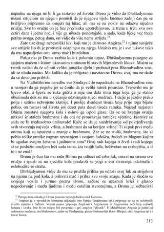 313
napadne na njega ne bi li ga rastavio od života. Drona je vidio da Dhrštadyumna
nišani strijelom na njega i pomisli da je njegovu tijelu kucnuo zadnji čas pa se
brižljivo pripremio da osujeti taj hitac, ali mu se na poziv ne odazva nijedno
oružje. Sve to oružje on je bez prestanka upotrebljavao, iz trena u tren, sva ova
četiri dana i jednu noć, i nije ga nikada ponestajalo, a sada, kada bješe već treća
petina ovoga, petog dana, on vidje da više nema strijela.21
Zato uze drugi nebesnički luk, koji mu je darovao Angiras,22
i njime sasiječe
sve strijele što ih je protivnik odapinjao na njega. Uništio mu je i sve lukove tako
da mu naposljetku osta samo mač i buzdohan.
Pošto mu je Drona razbio kola i polomio topuz, Dhrštadyumna posegne za
sjajnim mačem i štitom okovanim stotinom blistavih Mjesečevih likova. Moćni se
ratnik nadao da će učiniti veliko junačko djelo i probosti prsa Bharadvađina sina,
ali se uludo nadao. Ma koliko da je oblijetao i nasrtao na Dronu, ovaj mu ne dade
da se dovoljno približi.
Na Yudhišthirinu naredbu sve Srnđaye čilo napadnuše na Bharadvađina sina
u namjeri da ga pogube jer se činilo da je veliki ratnik posustao. Treperilo mu je
lijevo oko, a lijeva se ruka grčila a nije mu dala mira tuga koja ga je stalno
obuzimala dok su mu u sjećanju odzvanjale riječi mudraca. I dalje je jezdio preko
polja i satirao nebrojene kšatrije. I poslije dvadeset tisuća koje prije toga bijaše
pobio, on rastavi od života još deset puta deset tisuća ratnika. Najzad razjareni
Bhima zaustavi njegova kola i oslovi ga ispod glasa: Da se ne hvataju oružja
nitkovi iz staleža brahmana i da oni ne proučavaju ratničke vještine, kšatriye se
sada ne bi međusobno uništavale! Kaže se da je suzdržavanje od povrjeđivanja
svih stvorenja najveća vrlina, a brahmani da su korijen vrline! Ti si pak prvi među
onima koji su upućeni u znanje o brahmanu. Zar se ne stidiš, brahmane, što si
pobio tolike ratnike nagnan neznanjem i svojom ludošću, žudeći za blagom kojim
bi ugađao svojim ženama i jedinome sinu? Onaj radi kojega ti živiš i radi kojega
si se poslužio oružjem leži sada tamo, iza tvojih leđa, beživotan na razbojištu, a ti
to i ne znaš!
Drona je čuo što mu reče Bhima pa odbaci od sebe luk, ostavi na stranu sve
oružje i spusti se na sjedište kola predavši se yogi a sva stvorenja odahnuše i
oslobodiše se straha.
Dhrštadyumna vidje da mu se pružila prilika pa odloži svoj luk sa strijelom
na njemu na pod kola, a prihvati mač i pribra svu svoju snagu. Kada je skočio sa
svojega vozila i jurnuo prema Droni, začuše se užasnuti krici i glasno
negodovanje i među ljudima i među ostalim stvorenjima, a Drona je, odbacivši
21
Petoga dana otkada je Drona preuzeo zapovjedništvo nad Kuruima.
22
Angiras je u rgvedskim himnama gdjekada ime Ognja. Angirasima (pl.) pripisuje se da su oslobodili
svjetlo zajedno s Indrom. Vedski popisi pripisuju Angirasu i Angirasima ili Angirasima veći broj vedskih
himana i izreka. Ime bi im moglo biti povezano s grč. angelos "glasnik". U Mahabharati Angiras je jedan od
sedmorice mudraca, sin Brahmanov, jedan od Prađapatija, glavar brahmaršija (kao i Bhrgu), otac Angirasa (pl.) i
čuvar Sunca.
 