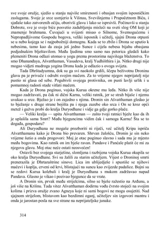 314
sve svoje oružje, sjedio u stanju najviše smirenosti i obasjan svojim isposničkim
zaslugama. Svoje je srce usmjerio k Višnuu, Svevišnjemu i Prapočetnom Biću, i
sjeđaše tako zatvorenih očiju, oborivši glavu i lako se isprsivši. Počinuvši u stanju
Dobrote, sve je svoje biće posvetio zadubljenju misleći na sveti slog OM koji je
znamenje brahmana. Čuvajući u svijesti misao o Silnome, Svemogućemu i
Nepropadljivome Gospodu bogova, veliki isposnik i učitelj, sjajni Drona otpusti
se u nebo kojega se i najpobožniji domognu. Kada se to zbilo i Drona se uputio k
nebesima, tamo kao da zasja još jedno Sunce i cijela nebesa bijahu obasjana
podjednakim blještavilom. Među ljudima smo samo nas petorica gledali kako
plemeniti Drona odlazi utonuo u yogu prema prostorima najvišega blaženstva. To
smo Dhananđaya, Ašvatthaman, Vasudeva, kralj Yudhišthira i ja. Nitko drugi nije
mogao vidjeti mudroga yogina Dronu kada je odlazio s ovoga svijeta.
Tada Dhrštadyumna, dok su ga svi naokolo grdili, ščepa beživotnu Droninu
glavu pa je privuče i odrubi svojim mačem. Za to vrijeme njegov neprijatelj nije
pustio ni glasa od sebe. Pogubivši svojega protivnika, on pusti lavlji urlik i u
pomamnoj radosti stade vitlati mačem.
Kada je Drona poginuo, vojska Kurua okrene mu leđa. Nitko ih više nije
mogao zadržavati, pa čak ni dični Karna, veliki ratnik, jer se strah bijaše i njemu
uvukao u srce. Bježao je i on zajedno s njima. Dronin sin Ašvatthaman gledao je
to bježanje s druge strane bojišta pa i njega zazebe oko srca i On se kroz opći
metež i gužvu probi do kralja Duryodhane i vidje ga gdje gorko plače.
— Veliki kralju — upita Ašvatthaman — zašto tvoji ratnici bježe kao da ih
je uplašila sama Smrt? Među bjeguncima vidim čak i samoga Karnu! Šta se to
događa, gospodaru?
Ali Duryodhana ne mogaše prozboriti ni riječi, već učitelj Kripa ispriča
Ašvatthamanu kako je Drona bio prevaren. Shrvan žalošću, Dronin je sin neko
vrijeme šutio a onda progovori: Moj je otac poginuo slavno i sada mu je mjesto
među bogovima. Kao ratnik on im bješe ravan. Pandave i Panćale platit će mi za
njegovu glavu. Moj otac neće ostati neosvećen!
Ostavši bez svojega starješine, slomljena i razbijena vojska Kurua okupila se
oko kralja Duryodhane. Svi su žalili za starim učiteljem. Vijest o Droninoj smrti
prenerazila je Dhrtaraštrine sinove. Lica im ublijedješe i spustiše se njihovi
mačevi i koplja, crveni od krvi, blistajući na suncu kao zvijezde padalice. Bojni su
se redovi Kurua kolebali i kralj je Duryodhana s mukom zadržavao napad
Pandava. Glasno je vikao i pozivao bjegunce da se vrate.
A Dronin sin, prvak među strijelcima, silno se bješe ražestio na Arđunu, a
još više na Krišnu. Tada vitez Ašvatthaman dodirnu vođu čvrsto stojeći na svojim
kolima i prizva oružje zvano Agneya koje ni sami bogovi ne mogu osujetiti. Nad
sjajnom strijelom, blistavom kao bezdimni oganj, učiteljev sin izgovori mantru i
onda je jarostan posla na sve strane na neprijateljske junake.
 