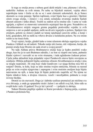 315
Iz toga se oružja prosu s nebesa gusti dažd strijela i one, plamene i silovite,
natkriliše Arđunu sa svih strana. Po nebu su bljeskali meteori, vojsku obavi
neprobojna tama i činilo se da su se i sami elementi uskomešali, da je Sunce
skrenulo sa svoje putanje. Spržen toplinom, svijet bijaše kao u groznici. Oprženi
silom ovoga oružja, i slonovi i sva ostala zemaljska stvorenja stadoše bježati
obuzeti užasom i teško dišući. Tražili su zaklon od te strašne sile. I same se vode
ugrijaše, a njihovi se stanovnici uznemiriše osjećajući kao da gore. Nezadržive su
Ašvatthamanove strijele snagom groma pogađale protivničke vojnike iz svih
smjerova a oni su padali spaljeni, nalik na drveće izgorjelo u požaru. Spaljeni tim
oružjem, golemi su slonovi padali uz tutanj ispuštajući jezovite urlike, a konji i
kola, gospodaru, bili su nalik na vrhove drveća u šumskome požaru. Na sve strane
rušilo se na tisuće kola.
Tvoji vojnici, kralju, gledali kako u tome užasnom okršaju sagorijeva vojska
Pandava i kliktali su od radosti. Nikada ranije niti čusmo, niti vidjesmo, kralju, da
postoji oružje koje Dronin sin sada stvori u svojoj jarosti!
No tada Arđuna prizva Brahmanovo oružje koje je kadro poništiti svako
drugo, kao što je to sam Brahman odredio, i za tren se rasprši ona tama, puhnuše
hladni vjetrovi i razvedri se na svim stranama, i tada ugledasmo čudesan prizor:
Cijela jedna akšauhini koja pripadaše vojsci Panduovih sinova bješe sravnjena sa
zemljom. Obličja pobijenih bijahu sažežena silinom Ašvatthamanova oružja i nisu
se mogla raspoznati. Ali onaj koji vlada Gandivom i uz njega Krišna nisu bili ni
ranjeni! Doista, ta kola, koja su tako strašna tvojim ratnicima, blistala su nasred
polja sa svim svojim stjegovima i zapregom i svim moćnim oružjem koje bijaše
natovareno na njih, a tama koja ih bijaše prekrivala raspršila se! Na njima ne
bijaše nikakve štete, a dvojica vitezova, veseli i neozlijeđeni, puhnuše u svoje
izvrsne školjke.
Dronin se sin sneveseli. Dugo je i duboko uzdisao premećući po mislima sva
ova zbivanja, a onda ga spopadoše strah i žalost i on odloži svoj luk, hitro siđe sa
svojih kola i reče: O gadosti! Sve je laž i privid! — i pobježe iz okršaja.
Nakon Dronine pogibije ojađeni se Kurui povukoše s bojnog polja, a potom
i Pandave prekinuše boj.
 