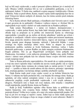 317
koji su bili moji vojskovođe, a sada ti preuzmi njihovu dužnost jer si moćniji od
njih. Obojica velikih strijelaca bili su već u podmaklim godinama, a uz to i
naklonjeni Arđuni. Ti Sutin sine, nadilaziš svojom snagom i izdržljivošću i Dronu
i Bhišmu. Neka se pred tobom, Karno, rasprši vojska naših neprijatelja kao što se
pred Višnuovim lukom razbježe zli demoni, kao što tmina uzmiče pred zrakama
izlazećeg Sunca.
Na to Karna odvrati: Budi spokojan, o Gandharin sine! Govorio sam ti i sada
ti opet govorim da ću pobijediti i Pandave i njihove sinove, a i Krišnu! Bit ću
zapovjednik tvoje vojske i možeš već sada smatrati da su Pandave pobijeni.
Tada ustane Duryodhana i s njime svi kraljevi, dostojanstvenici i
vojskovođe, i odaše počast Karni, kao kada Indri iskazuju počast nebesnici. Uz
obrede koji su propisani za tu priliku oni imenovaše Karnu za vrhovnoga
zapovjednika i posadiše ga na stolicu od drveta udumbara,2
pokriše ga svilom i
okupaše iz zemljanih i zlatnih vrčeva napunjenih vodom posvećenom mantrama.
Oko njega postaviše mnoštvo slonovskih kljova, rogove od nosoroga i velikih
bivola, posude pune dragoga kamenja, mirisnih i ljekovitih biljaka i svega
ostaloga što bijaše znamenje dobre sreće. Pošto se okupao na svojemu
prekrasnom sjedištu, saslušao je hvale brahmana, kšartriya, vaišya i šudra
dostojnih poštovanja, a potom Radhin sin dade mnogim uvaženim brahmanima
bogate poklone. Oni su ga blagoslivljali uzvikujući: Iznio pobjedu nad
Pandavama, Govindom i svim njihovim pristašama! Radhin sine, pobij Prithine
sinove i donesi nam pobjedu kao što izlazeće Sunce svojim silovitim zracima
uvijek rastjeruje tamu!
Tako se Karna prihvatio zapovjedništva. On naredi da se vojska postrojava,
a tvoji mu sinovi ispuniše želju i narediše da zasvira vesela glazba i da se vojska
opremi. Još bijaše dosta vremena do svitanja kada se začuše povici: U stroj! U
stroj! — i podiže se huka do samih nebesa od rike slonova, prezanja i opremanja
kola, oružanja pješaka i navlačenja oklopa i poklika užurbanih vojnika.
Onda Karna izađe pred svoju vojsku vozeći se na kolima blistavim kao
Sunce. U rukama mu bješe pozlaćeni luk, a na barjaku lik ratnoga slona. Kada ga
ugledaše, od silne radosti ustreptaše ratnici i srca im se ispuniše radošću i
zaboraviše pogibiju svojih prethodnih vojskovođa i svih svojih suboraca i
drugova. Postrojivši čete u bojni red zvan makara, silni strijelac i istrjebitelj
svojih neprijatelja, junački Karna, krenu na Pandave.
Kada je kralj Yudhišthira ugledao sliku Kurua kako se približava pod
bojnim barjacima, reče svojemu bratu Arđuni: Pogledaj, Partho, Karna je
postrojio Kurue! Velika im je vojska, ali u njoj više nema najmoćnijih junaka. Ovi
koji su još živi ne mogu se mjeriti s nama. Jedini koji se ističe među njima jest
Karna, kočijašev sin kojega u boju ne mogu svladati ni sami nebesnici. Budeš li
2
Udumbara je smokva Ficus glomerata.
 