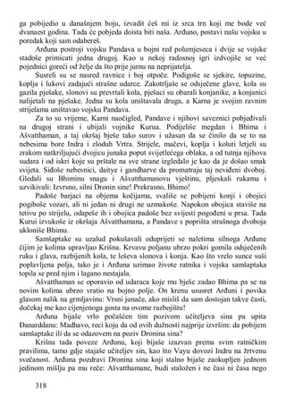 318
ga pobijedio u današnjem boju, izvadit ćeš mi iz srca trn koji me bode već
dvanaest godina. Tada će pobjeda doista biti naša. Arđuno, postavi našu vojsku u
poredak koji sam odabereš.
Arđuna postroji vojsku Pandava u bojni red polumjeseca i dvije se vojske
stadoše primicati jedna drugoj. Kao u nekoj radosnoj igri izdvojiše se već
pojednici goreći od želje da što prije jurnu na neprijatelja.
Susreli su se nasred ravnice i boj otpoče. Podigoše se sjekire, topuzine,
koplja i lukovi zadajući strašne udarce. Zakotrljaše se odsječene glave, kola su
gazila pješake, slonovi su prevrtali kola, pješaci su obarali konjanike, a konjanici
nalijetali na pješake. Jedna su kola uništavala druga, a Karna je svojim ravnim
strijelama uništavao vojsku Pandava.
Za to su vrijeme, Karni naočigled, Pandave i njihovi saveznici pobjeđivali
na drugoj strani i ubijali vojnike Kurua. Podijeliše megdan i Bhima i
Ašvatthaman, a taj okršaj bješe tako surov i užasan da se činilo da se to na
nebesima bore Indra i zloduh Vrtra. Strijele, mačevi, koplja i koluti letjeli su
zrakom natkriljujući dvojicu junaka poput svijetlećega oblaka, a od tutnja njihova
sudara i od iskri koje su prštale na sve strane izgledalo je kao da je došao smak
svijeta. Siđoše nebesnici, daitye i gandharve da promatraju taj neviđeni dvoboj.
Gledali su Bhiminu snagu i Ašvatthamanovu vještinu, pljeskali rukama i
uzvikivali: Izvrsno, silni Dronin sine! Prekrasno, Bhimo!
Padoše barjaci na objema kočijama, svališe se pobijeni konji i obojici
pogiboše vozari, ali ni jedan ni drugi ne uzmakoše. Napokon obojica staviše na
tetivu po strijelu, odapeše ih i obojica padoše bez svijesti pogođeni u prsa. Tada
Kurui izvukoše iz okršaja Ašvatthamana, a Pandave s poprišta strašnoga dvoboja
ukloniše Bhimu.
Samšaptake su uzalud pokušavali oduprijeti se naletima silnoga Arđune
čijim je kolima upravljao Krišna. Krvavu poljanu ubrzo pokri gomila odsječenih
ruku i glava, razbijenih kola, te leševa slonova i konja. Kao što vrelo sunce suši
poplavljena polja, tako je i Arđuna uzimao živote ratnika i vojska samšaptaka
topila se pred njim i lagano nestajala.
Ašvatthaman se oporavio od udaraca koje mu bješe zadao Bhima pa se na
novim kolima ubrzo vratio na bojno polje. On krenu ususret Arđuni i povika
glasom nalik na grmljavinu: Vrsni junače, ako misliš da sam dostojan takve časti,
dočekaj me kao cijenjenoga gosta na ovome razbojištu!
Arđuna bijaše vrlo počašćen tim pozivom učiteljeva sina pa upita
Đanarddanu: Madhavo, reci koju da od ovih dužnosti najprije izvršim: da pobijem
samšaptake ili da se odazovem na poziv Dronina sina?
Krišna tada poveze Arđunu, koji bijaše izazvan prema svim ratničkim
pravilima, tamo gdje stajaše učiteljev sin, kao što Vayu dovozi Indru na žrtvenu
svečanost. Arđuna pozdravi Dronina sina koji stalno bijaše zaokupljen jednom
jedinom mišlju pa mu reče: Ašvatthamane, budi staložen i ne časi ni časa nego
 