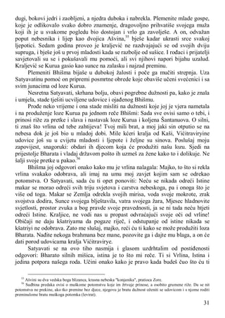 31
dugi, bokovi jedri i zaobljeni, a njedra duboka i nabrekla. Plemenite mlade gospe,
koje je odlikovalo svako dobro znamenje, dragovoljno prihvatiše svojega muža
koji ih je u svakome pogledu bio dostojan i vrlo ga zavolješe. A on, odvažan
poput nebesnika i lijep kao dvojica Ašvina,55
bješe kadar ukrasti srce svakoj
ljepotici. Sedam godina proveo je kraljević ne razdvajajući se od svojih dviju
supruga, i bješe još u prvoj mladosti kada se razbolje od sušice. I rođaci i prijatelji
savjetovali su se i pokušavali mu pomoći, ali svi njihovi napori bijahu uzalud.
Kraljević se Kurua gasio kao sunce na zalasku i najzad preminu.
Plemeniti Bhišma bijaše u dubokoj žalosti i poče ga mučiti strepnja. Uza
Satyavatinu pomoć on pripremi posmrtne obrede koje obaviše učeni svećenici i sa
svim junacima od loze Kurua.
Nesretna Satyavati, skrhana bolju, obavi pogrebne dužnosti pa, kako je znala
i umjela, stade tješiti ucviljene udovice i ojađenog Bhišmu.
Prođe neko vrijeme i ona stade misliti na dužnosti koje joj je vjera nametala
i na produženje loze Kurua pa jednom reče Bhišmi: Sada sve ovisi samo o tebi, i
prinosi riže za pretke i slava i nastavak loze Kurua i koljena Šantanuova. O silni,
ti znaš što vrlina od tebe zahtijeva! Tvoj mili brat, a moj jaki sin otputio se na
nebesa dok je još bio u mladoj dobi. Mile kćeri kralja od Kaši, Vićitraviryine
udovice još su u cvijetu mladosti i ljepote i željne su sinova. Poslušaj moju
zapovijest, snagoruki: obdari ih djecom koja će produžiti našu lozu. Sjedi na
prijestolje Bharata i vladaj državom pošto ih uzmeš za žene kako to i dolikuje. Ne
šalji svoje pretke u pakao.56
Bhišma joj odgovori onako kako mu je vrlina nalagala: Majko, to što si rekla
vrlina svakako odobrava, ali imaj na umu moj zavjet kojim sam se odrekao
potomstva. O Satyavati, sada ću ti opet ponoviti: Neću se nikada odreći Istine
makar se morao odreći svih triju svjetova i carstva nebeskoga, pa i onoga što je
više od toga. Makar se Zemlja odrekla svojih mirisa, voda svoje mokrote, zrak
svojstva dodira, Sunce svojega blještavila, vatra svojega žara, Mjesec hladnovite
svjetlosti, prostor zvuka a bog pravde svoje pravednosti, ja se ni tada neću htjeti
odreći Istine. Kraljice, ne vodi nas u propast odvraćajući svoje oči od vrline!
Običaji ne daju kšatriyama da pogaze riječ, i odstupanje od istine nikada se
kšatriyi ne odobrava. Zato me slušaj, majko, reći ću ti kako se može produžiti loza
Bharata. Nađite nekoga brahmana bez mane, pozovite ga i dajte mu blaga, a on će
dati porod udovicama kralja Vićitravirye.
Satyavati se na ovo tiho nasmija i glasom uzdrhtalim od postiđenosti
odgovori: Bharato silnih mišica, istina je to što mi reče. Ti si Vrlina, Istina i
jedina potpora našega roda. Učini onako kako je pravo kada budeš čuo što ću ti
55
Ašvini su dva vedska boga blizanca, krasna nebeska "konjanika", pratioca Zore.
56
Sudbina predaka ovisi o muškome potomstvu koje im žrtvuje prinose, a osobito grumene riže. Da se nit
potomstva ne prekine, ako tko premine bez djece, njegovu je bratu dužnost oženiti se udovicom i s njome roditi
preminulome bratu muškoga potomka (levirat).
 